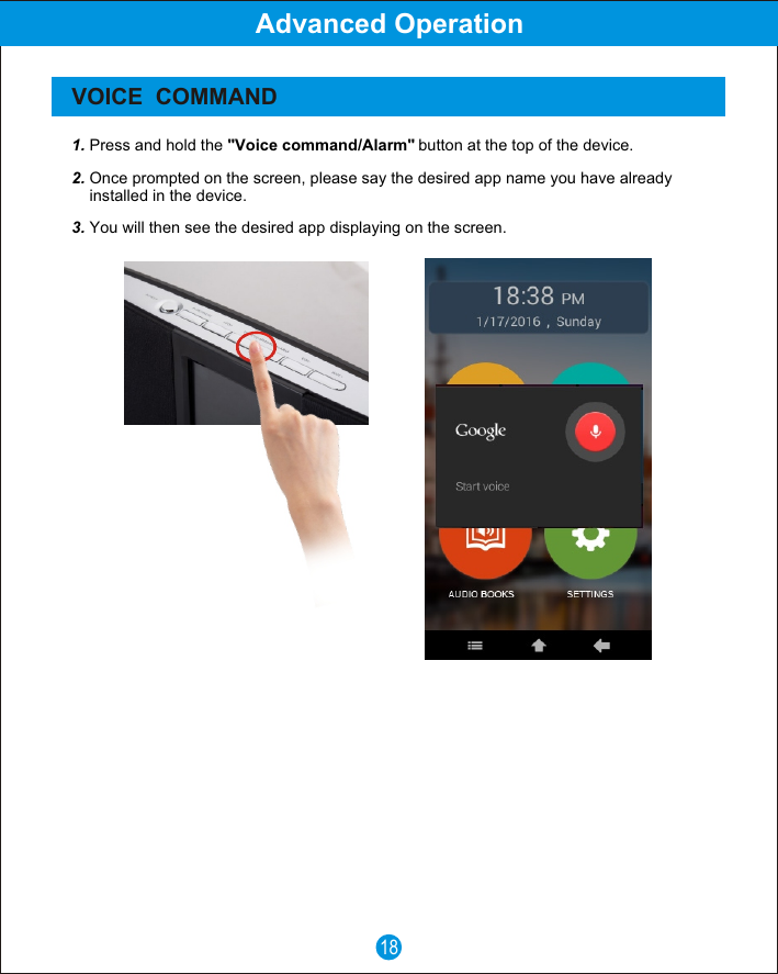 18Advanced OperationVOICE  COMMAND1. Press and hold the "Voice command/Alarm" button at the top of the device.2. Once prompted on the screen, please say the desired app name you have already     installed in the device.3. You will then see the desired app displaying on the screen.