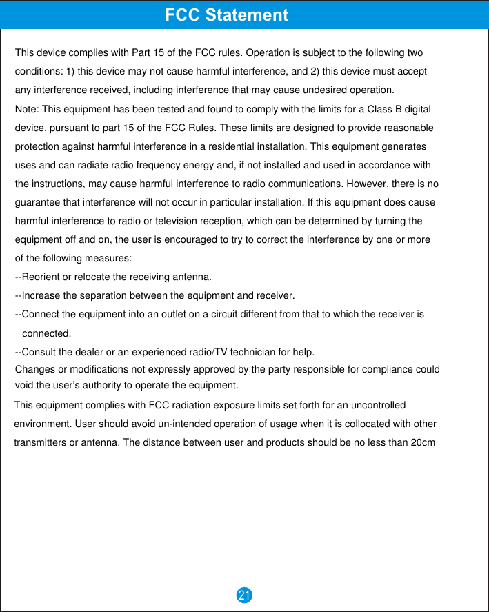21FCC StatementThis device complies with Part 15 of the FCC rules. Operation is subject to the following twoconditions: 1) this device may not cause harmful interference, and 2) this device must acceptany interference received, including interference that may cause undesired operation.Note: This equipment has been tested and found to comply with the limits for a Class B digital device, pursuant to part 15 of the FCC Rules. These limits are designed to provide reasonableprotection against harmful interference in a residential installation. This equipment generatesuses and can radiate radio frequency energy and, if not installed and used in accordance withthe instructions, may cause harmful interference to radio communications. However, there is noguarantee that interference will not occur in particular installation. If this equipment does causeharmful interference to radio or television reception, which can be determined by turning theequipment off and on, the user is encouraged to try to correct the interference by one or moreof the following measures:--Reorient or relocate the receiving antenna.--Increase the separation between the equipment and receiver.--Connect the equipment into an outlet on a circuit different from that to which the receiver isconnected.--Consult the dealer or an experienced radio/TV technician for help.Changes or modifications not expressly approved by the party responsible for compliance couldvoid the user&rsquo;s authority to operate the equipment.This equipment complies with FCC radiation exposure limits set forth for an uncontrolledenvironment. User should avoid un-intended operation of usage when it is collocated with othertransmitters or antenna. The distance between user and products should be no less than 20cm