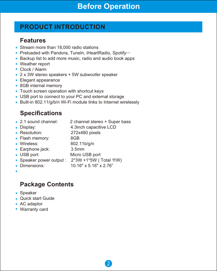 FeaturesSpecificationsPRODUCT INTRODUCTIONBefore Operation2Package ContentsSpeakerQuick start Guide      AC adaptorWarranty card2.1 sound channel:          2 channel stereo + Super bassDisplay:                            4.3inch capacitive LCD Resolution:                       272x480 pixelsFlash memory:                 8GBWireless:                          802.11b/g/nEarphone jack:                 3.5mmUSB port:                         Micro USB portSpeaker power output :    2*3W +1*5W ( Total 11W)Dimensions:                     10.16" x 5.16" x 2.76&rdquo;Stream more than 18,000 radio stationsPreloaded with Pandora, TuneIn, iHeartRadio, SpotifyBackup list to add more music, radio and audio book appsWeather reportClock / Alarm2 x 3W stereo speakers + 5W subwoofer speakerElegant appearance8GB internal memoryTouch screen operation with shortcut keysUSB port to connect to your PC and external storageBuilt-in 802.11/g/b/n Wi-Fi module links to Internet wirelessly