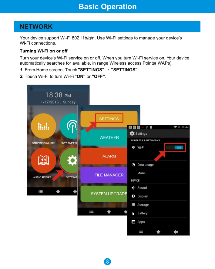 8Basic OperationNETWORK Your device support Wi-Fi 802.11b/g/n. Use Wi-Fi settings to manage your device's Wi-Fi connections.Turning Wi-Fi on or offTurn your device's Wi-Fi service on or off. When you turn Wi-Fi service on, Your device automatically searches for available, in range Wireless access Points( WAPs).1. From Home screen, Touch "SETTINGS"  "SETTINGS".2. Touch Wi-Fi to turn Wi-Fi "ON" or "OFF".