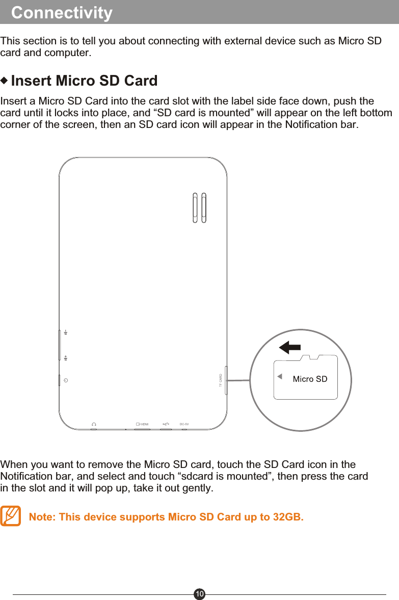 10ConnectivityThis section is to tell you about connecting with external device such as Micro SD card and computer.Insert Micro SD CardInsert a Micro SD Card into the card slot with the label side face down, push the card until it locks into place, and &ldquo;SD card is mounted&rdquo; will appear on the left bottom corner of the screen, then an SD card icon will appear in the Notification bar.When you want to remove the Micro SD card, touch the SD Card icon in the Notification bar, and select and touch &ldquo;sdcard is mounted&rdquo;, then press the card in the slot and it will pop up, take it out gently.Note: This device supports Micro SD Card up to 32GB.