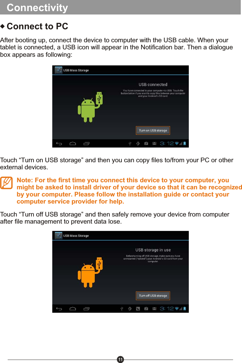 11ConnectivityConnect to PCAfter booting up, connect the device to computer with the USB cable. When your tablet is connected, a USB icon will appear in the Notification bar. Then a dialogue box appears as following:Touch &ldquo;Turn on USB storage&rdquo; and then you can copy files to/from your PC or other external devices.Note: For the first time you connect this device to your computer, you might be asked to install driver of your device so that it can be recognized by your computer. Please follow the installation guide or contact your computer service provider for help.Touch &ldquo;Turn off USB storage&rdquo; and then safely remove your device from computer after file management to prevent data lose.