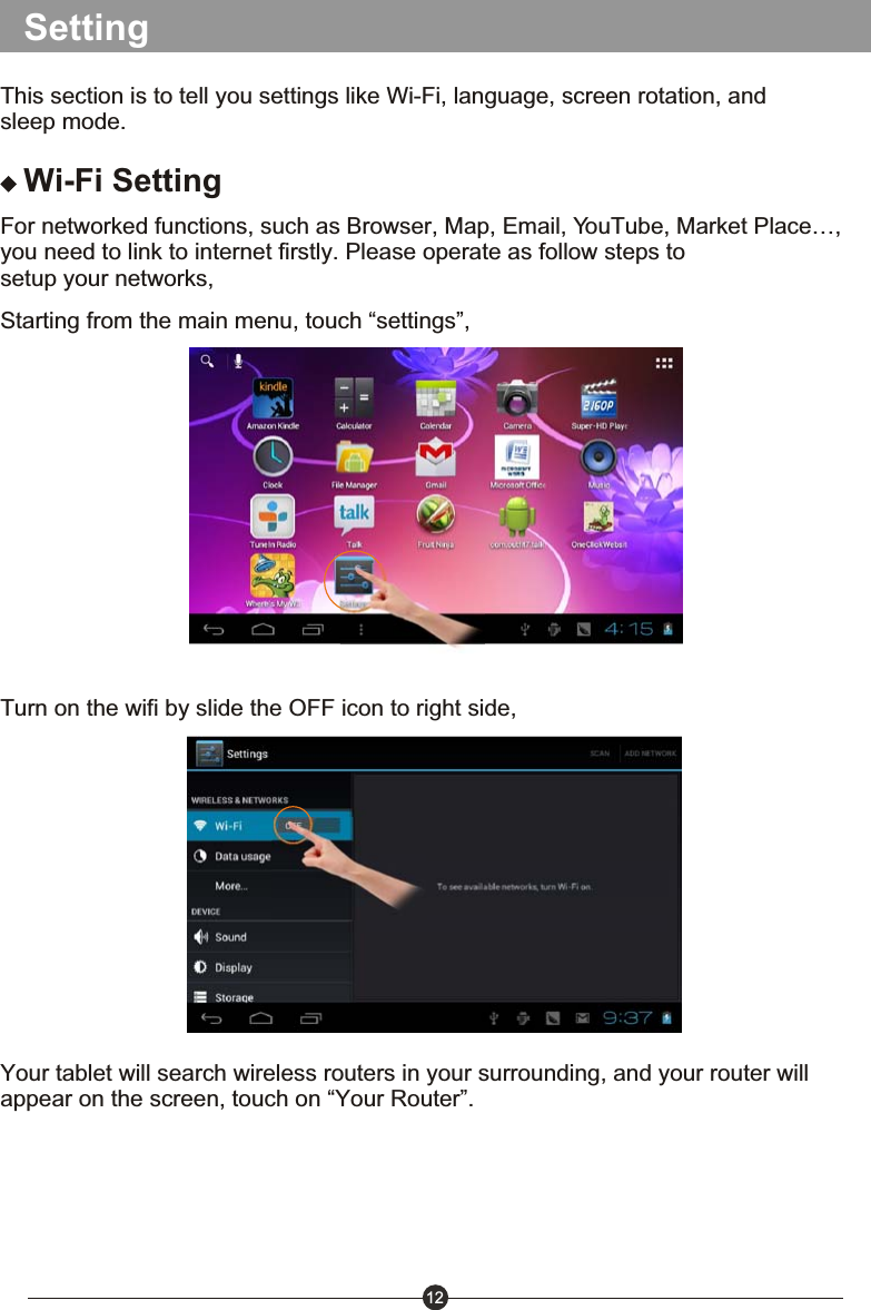 12SettingThis section is to tell you settings like Wi-Fi, language, screen rotation, and sleep mode.Wi-Fi SettingFor networked functions, such as Browser, Map, Email, YouTube, Market Place&hellip;, you need to link to internet firstly. Please operate as follow steps to setup your networks,Starting from the main menu, touch &ldquo;settings&rdquo;,Turn on the wifi by slide the OFF icon to right side,Your tablet will search wireless routers in your surrounding, and your router will appear on the screen, touch on &ldquo;Your Router&rdquo;.