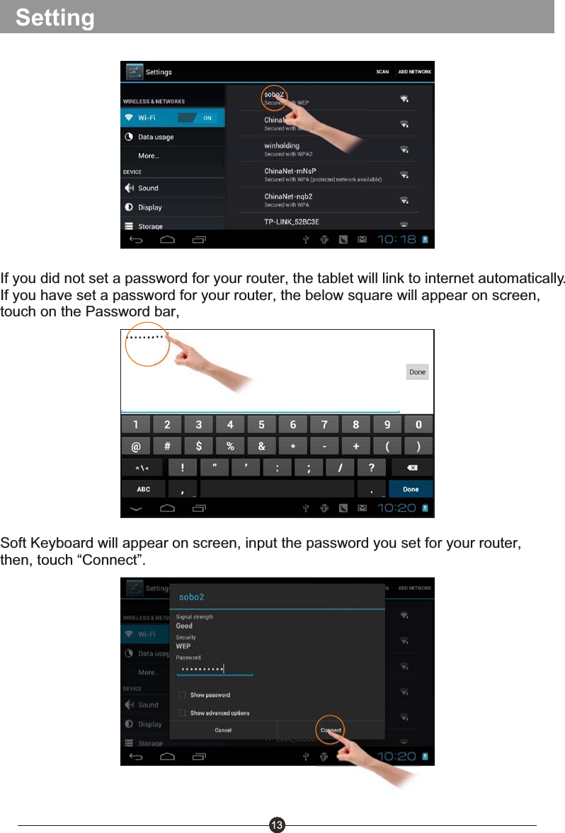 13SettingIf you did not set a password for your router, the tablet will link to internet automatically.If you have set a password for your router, the below square will appear on screen, touch on the Password bar, Soft Keyboard will appear on screen, input the password you set for your router, then, touch &ldquo;Connect&rdquo;.