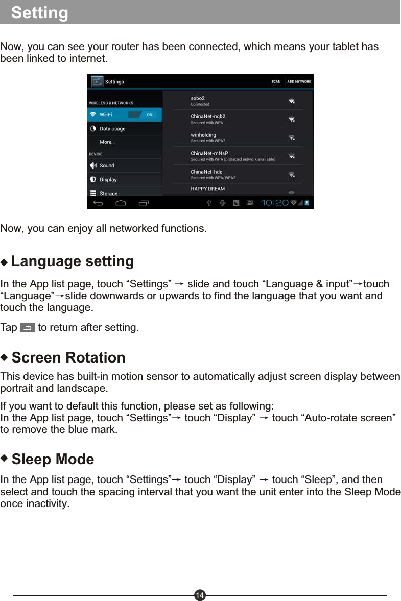 14SettingNow, you can see your router has been connected, which means your tablet has been linked to internet. Now, you can enjoy all networked functions.Language settingIn the App list page, touch &ldquo;Settings&rdquo;   slide and touch &ldquo;Language &amp; input&rdquo; touch&ldquo;Language&rdquo; slide downwards or upwards to find the language that you want and touch the language.Tap       to return after setting.Screen RotationThis device has built-in motion sensor to automatically adjust screen display between portrait and landscape.If you want to default this function, please set as following:In the App list page, touch &ldquo;Settings&rdquo;  touch &ldquo;Display&rdquo;   touch &ldquo;Auto-rotate screen&rdquo; to remove the blue mark.Sleep ModeIn the App list page, touch &ldquo;Settings&rdquo;  touch &ldquo;Display&rdquo;   touch &ldquo;Sleep&rdquo;, and then select and touch the spacing interval that you want the unit enter into the Sleep Mode once inactivity.