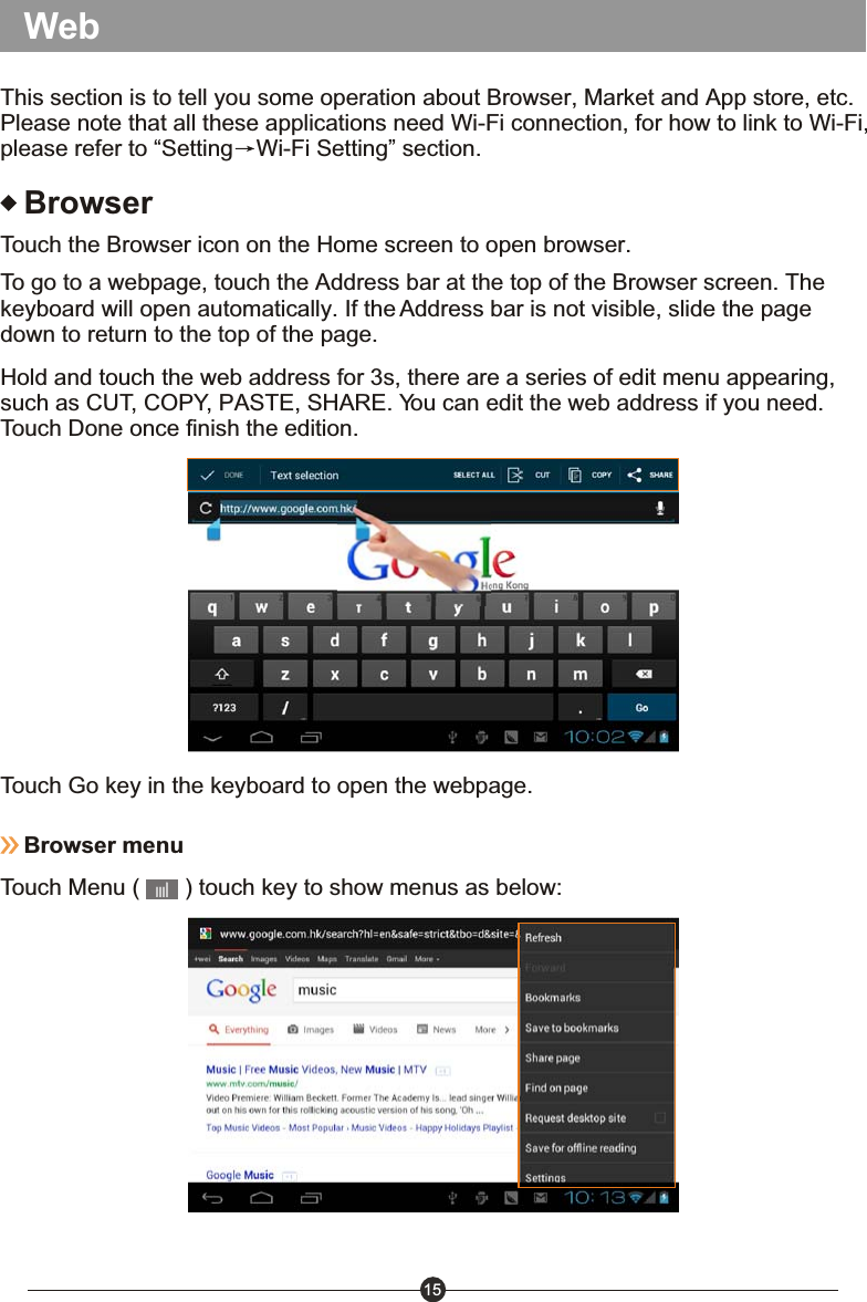 15BrowserTouch the Browser icon on the Home screen to open browser.To go to a webpage, touch the Address bar at the top of the Browser screen. The keyboard will open automatically. If the Address bar is not visible, slide the page down to return to the top of the page.Hold and touch the web address for 3s, there are a series of edit menu appearing, such as CUT, COPY, PASTE, SHARE. You can edit the web address if you need. Touch Done once finish the edition.Touch Go key in the keyboard to open the webpage.Browser menuTouch Menu (       ) touch key to show menus as below: WebThis section is to tell you some operation about Browser, Market and App store, etc. Please note that all these applications need Wi-Fi connection, for how to link to Wi-Fi, please refer to &ldquo;Setting Wi-Fi Setting&rdquo; section.