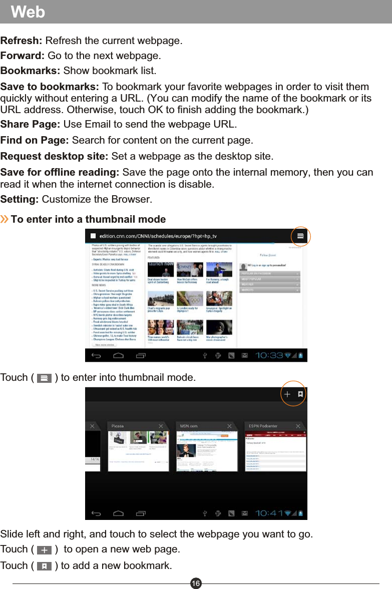 16Save to bookmarks: To bookmark your favorite webpages in order to visit them quickly without entering a URL. (You can modify the name of the bookmark or its URL address. Otherwise, touch OK to finish adding the bookmark.)Share Page: Use Email to send the webpage URL.Find on Page: Search for content on the current page.Request desktop site: Set a webpage as the desktop site.Save for offline reading: Save the page onto the internal memory, then you can read it when the internet connection is disable.Setting: Customize the Browser.To enter into a thumbnail modeTouch (       ) to enter into thumbnail mode.Slide left and right, and touch to select the webpage you want to go.Touch (       )  to open a new web page.Touch (       ) to add a new bookmark.Refresh: Refresh the current webpage.Forward: Go to the next webpage.Bookmarks: Show bookmark list.Web