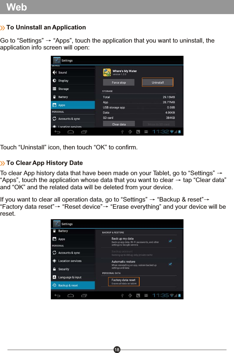 18WebTo Uninstall an ApplicationGo to &ldquo;Settings&rdquo;   &ldquo;Apps&rdquo;, touch the application that you want to uninstall, the application info screen will open:Touch &ldquo;Uninstall&rdquo; icon, then touch &ldquo;OK&rdquo; to confirm.To Clear App History DateTo clear App history data that have been made on your Tablet, go to &ldquo;Settings&rdquo; &ldquo;Apps&rdquo;, touch the application whose data that you want to clear   tap &ldquo;Clear data&rdquo; and &ldquo;OK&rdquo; and the related data will be deleted from your device.If you want to clear all operation data, go to &ldquo;Settings&rdquo;   &ldquo;Backup &amp; reset&rdquo;&ldquo;Factory data reset&rdquo;  &ldquo;Reset device&rdquo;  &ldquo;Erase everything&rdquo; and your device will be reset.