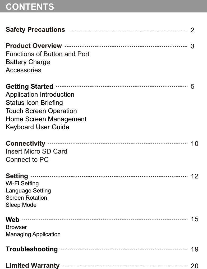 Safety PrecautionsProduct OverviewFunctions of Button and PortAccessoriesConnectivityInsert Micro SD CardConnect to PCSettingLimited WarrantyBattery ChargeGetting Started Application IntroductionStatus Icon BriefingTouch Screen OperationHome Screen ManagementKeyboard User GuideWi-Fi SettingLanguage SettingScreen RotationSleep ModeWebBrowserManaging ApplicationTroubleshooting23CONTENTS51012151920