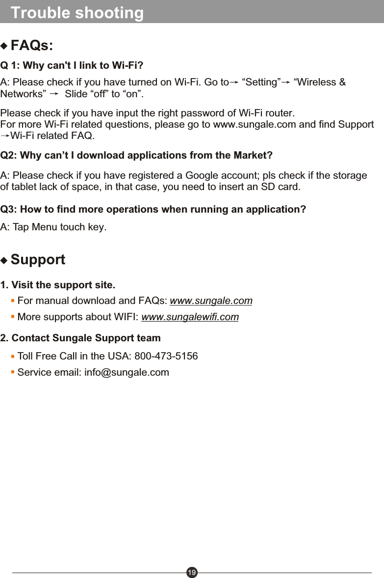 19Trouble shootingFAQs:Q 1: Why can't I link to Wi-Fi?2. Contact Sungale Support team1. Visit the support site.For manual download and FAQs: www.sungale.comMore supports about WIFI: www.sungalewifi.comToll Free Call in the USA: 800-473-5156Service email: info@sungale.comSupportA: Please check if you have turned on Wi-Fi. Go to  &ldquo;Setting&rdquo;  &ldquo;Wireless &amp; Networks&rdquo;   Slide &ldquo;off&rdquo; to &ldquo;on&rdquo;.Please check if you have input the right password of Wi-Fi router.For more Wi-Fi related questions, please go to www.sungale.com and find SupportWi-Fi related FAQ.Q2: Why can&rsquo;t I download applications from the Market?A: Please check if you have registered a Google account; pls check if the storage of tablet lack of space, in that case, you need to insert an SD card. Q3: How to find more operations when running an application?A: Tap Menu touch key.