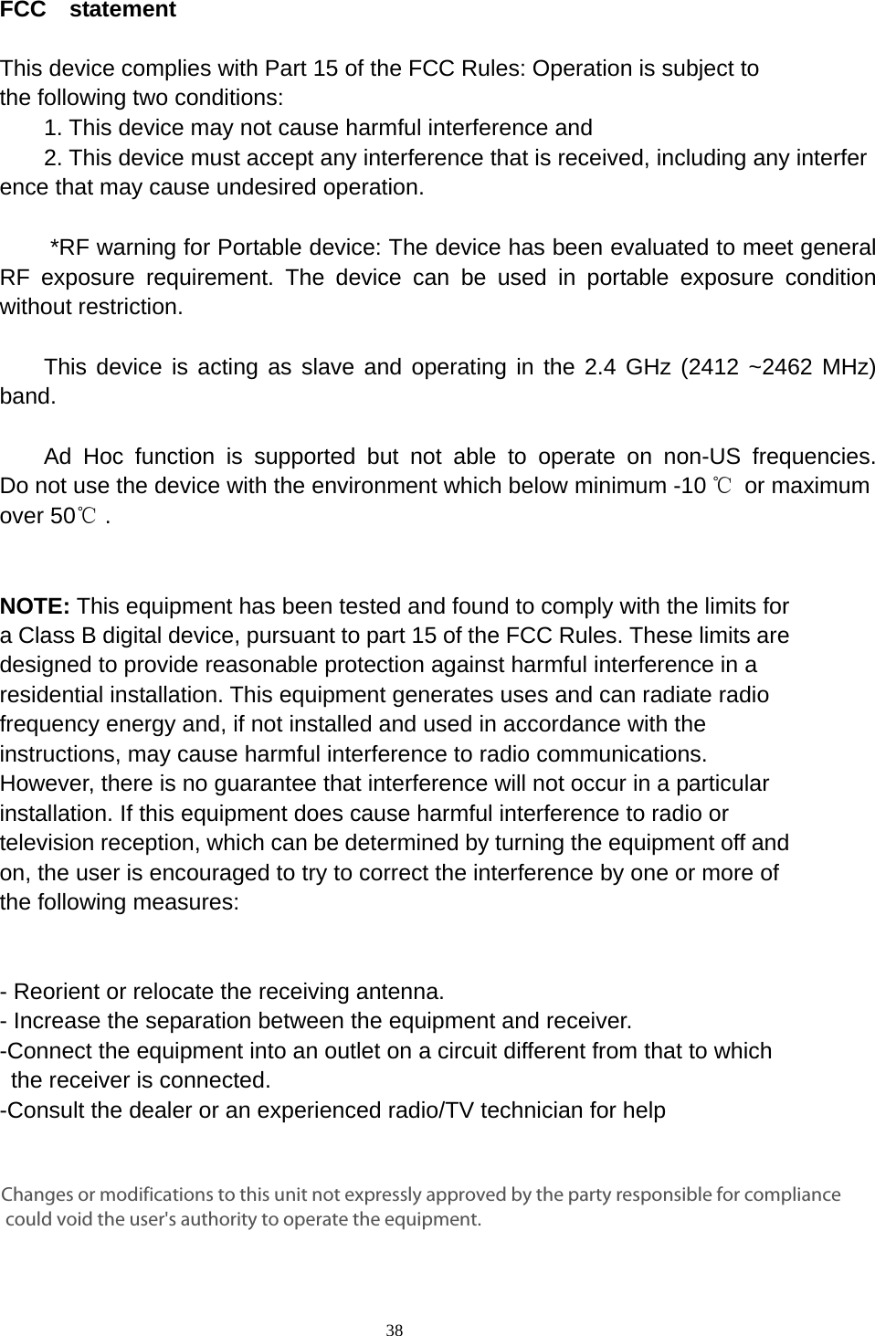    38  FCC  statement   This device complies with Part 15 of the FCC Rules: Operation is subject to  the following two conditions:   1. This device may not cause harmful interference and   2. This device must accept any interference that is received, including any interference that may cause undesired operation.        *RF warning for Portable device: The device has been evaluated to meet general RF exposure requirement. The device can be used in portable exposure condition without restriction.      This device is acting as slave and operating in the 2.4 GHz (2412 ~2462 MHz) band.     Ad Hoc function is supported but not able to operate on non-US frequencies. Do not use the device with the environment which below minimum -10 ℃ or maximum over 50℃ .     NOTE: This equipment has been tested and found to comply with the limits for a Class B digital device, pursuant to part 15 of the FCC Rules. These limits are designed to provide reasonable protection against harmful interference in a residential installation. This equipment generates uses and can radiate radio frequency energy and, if not installed and used in accordance with the instructions, may cause harmful interference to radio communications. However, there is no guarantee that interference will not occur in a particular installation. If this equipment does cause harmful interference to radio or television reception, which can be determined by turning the equipment off and on, the user is encouraged to try to correct the interference by one or more of the following measures:      - Reorient or relocate the receiving antenna. - Increase the separation between the equipment and receiver.   -Connect the equipment into an outlet on a circuit different from that to which the receiver is connected.   -Consult the dealer or an experienced radio/TV technician for help Changes or modifications to this unit not expressly approved by the party responsible for compliance could void the user's authority to operate the equipment.