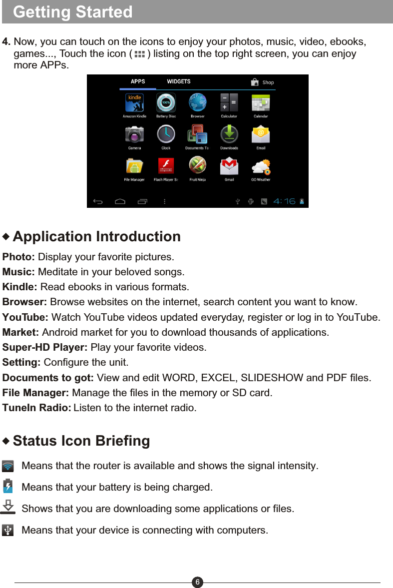 Getting Started4. Now, you can touch on the icons to enjoy your photos, music, video, ebooks,     games..., Touch the icon (     ) listing on the top right screen, you can enjoy     more APPs.Application IntroductionPhoto: Display your favorite pictures.Music: Meditate in your beloved songs.Kindle: Read ebooks in various formats.Browser: Browse websites on the internet, search content you want to know.YouTube: Watch YouTube videos updated everyday, register or log in to YouTube.Market: Android market for you to download thousands of applications.Super-HD Player: Play your favorite videos.Setting: Configure the unit.Documents to got: View and edit WORD, EXCEL, SLIDESHOW and PDF files.File Manager: Manage the files in the memory or SD card.TuneIn Radio: Listen to the internet radio.6Status Icon BriefingMeans that the router is available and shows the signal intensity. Means that your battery is being charged.Shows that you are downloading some applications or files.Means that your device is connecting with computers.