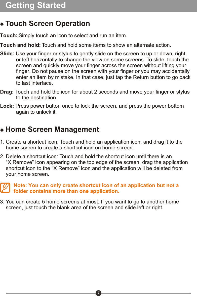 Getting StartedTouch Screen OperationTouch: Simply touch an icon to select and run an item.Touch and hold: Touch and hold some items to show an alternate action.Slide: Use your finger or stylus to gently slide on the screen to up or down, right            or left horizontally to change the view on some screens. To slide, touch the            screen and quickly move your finger across the screen without lifting your            finger. Do not pause on the screen with your finger or you may accidentally            enter an item by mistake. In that case, just tap the Return button to go back            to last interface.Drag: Touch and hold the icon for about 2 seconds and move your finger or stylus            to the destination. Lock: Press power button once to lock the screen, and press the power bottom            again to unlock it. Home Screen Management1. Create a shortcut icon: Touch and hold an application icon, and drag it to the     home screen to create a shortcut icon on home screen.2. Delete a shortcut icon: Touch and hold the shortcut icon until there is an     &ldquo;X Remove&rdquo; icon appearing on the top edge of the screen, drag the application     shortcut icon to the &ldquo;X Remove&rdquo; icon and the application will be deleted from     your home screen.Note: You can only create shortcut icon of an application but not a folder contains more than one application.3. You can create 5 home screens at most. If you want to go to another home     screen, just touch the blank area of the screen and slide left or right.7