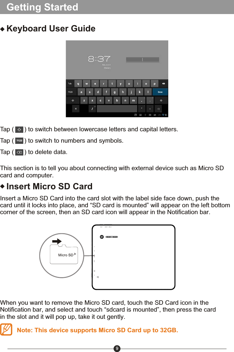 Getting Started9Keyboard User GuideTap (      ) to switch between lowercase letters and capital letters.Tap (      ) to switch to numbers and symbols.Tap (      ) to delete data.?123This section is to tell you about connecting with external device such as Micro SD card and computer.Insert Micro SD CardInsert a Micro SD Card into the card slot with the label side face down, push the card until it locks into place, and &ldquo;SD card is mounted&rdquo; will appear on the left bottom corner of the screen, then an SD card icon will appear in the Notification bar.When you want to remove the Micro SD card, touch the SD Card icon in the Notification bar, and select and touch &ldquo;sdcard is mounted&rdquo;, then press the card in the slot and it will pop up, take it out gently.Note: This device supports Micro SD Card up to 32GB.