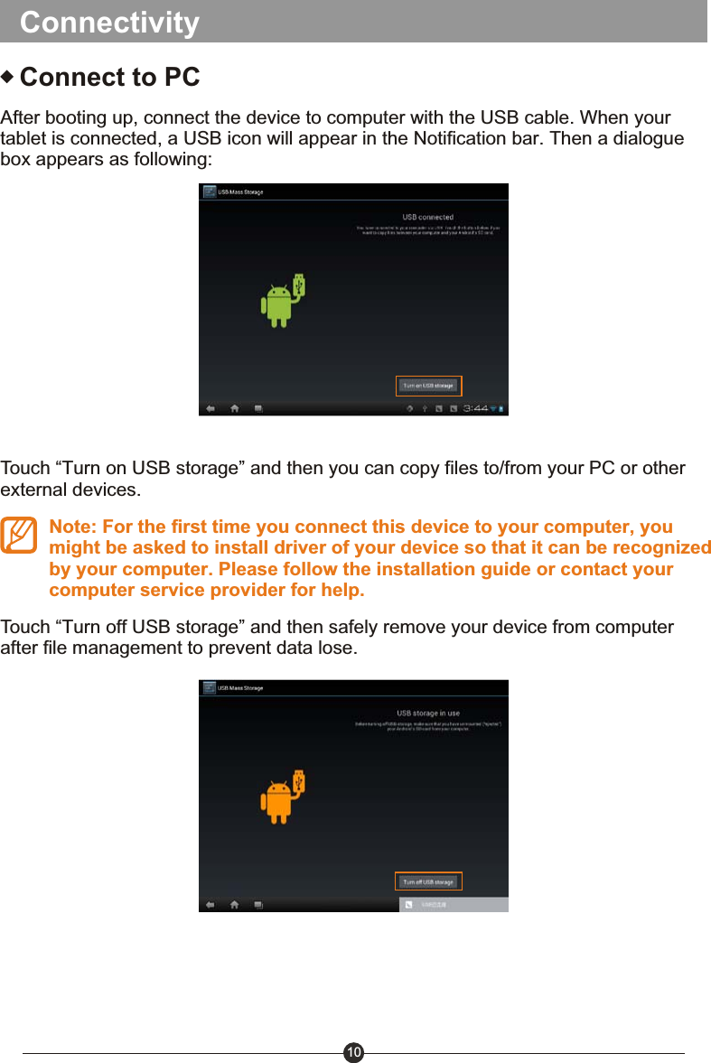 10ConnectivityConnect to PCAfter booting up, connect the device to computer with the USB cable. When your tablet is connected, a USB icon will appear in the Notification bar. Then a dialogue box appears as following:Touch &ldquo;Turn on USB storage&rdquo; and then you can copy files to/from your PC or other external devices.Note: For the first time you connect this device to your computer, you might be asked to install driver of your device so that it can be recognized by your computer. Please follow the installation guide or contact your computer service provider for help.Touch &ldquo;Turn off USB storage&rdquo; and then safely remove your device from computer after file management to prevent data lose.