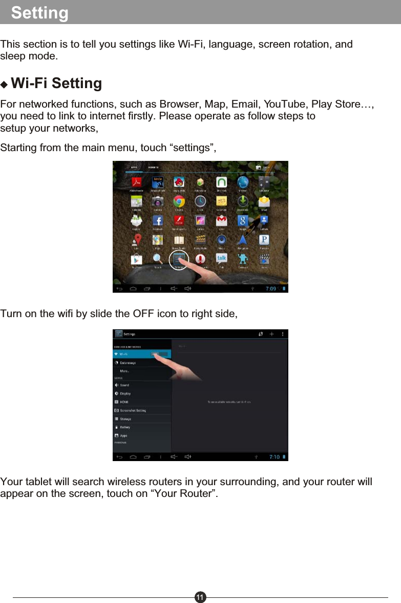 11SettingThis section is to tell you settings like Wi-Fi, language, screen rotation, and sleep mode.Wi-Fi SettingFor networked functions, such as Browser, Map, Email, YouTube, Play Store&hellip;, you need to link to internet firstly. Please operate as follow steps to setup your networks,Starting from the main menu, touch &ldquo;settings&rdquo;,Turn on the wifi by slide the OFF icon to right side,Your tablet will search wireless routers in your surrounding, and your router will appear on the screen, touch on &ldquo;Your Router&rdquo;.
