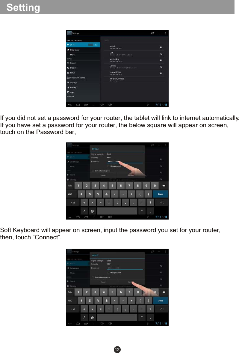 12SettingIf you did not set a password for your router, the tablet will link to internet automatically.If you have set a password for your router, the below square will appear on screen, touch on the Password bar, Soft Keyboard will appear on screen, input the password you set for your router, then, touch &ldquo;Connect&rdquo;.