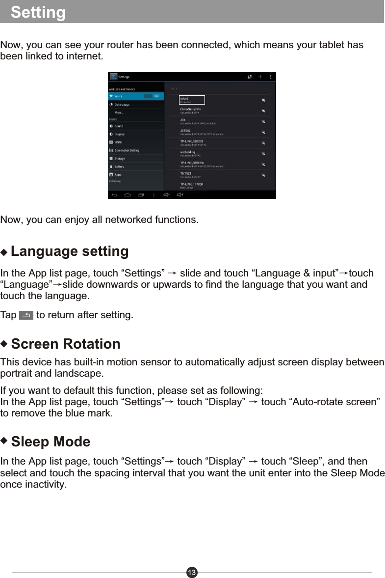 13SettingNow, you can see your router has been connected, which means your tablet has been linked to internet. Now, you can enjoy all networked functions.Language settingIn the App list page, touch &ldquo;Settings&rdquo;   slide and touch &ldquo;Language &amp; input&rdquo; touch&ldquo;Language&rdquo; slide downwards or upwards to find the language that you want and touch the language.Tap       to return after setting.Screen RotationThis device has built-in motion sensor to automatically adjust screen display between portrait and landscape.If you want to default this function, please set as following:In the App list page, touch &ldquo;Settings&rdquo;  touch &ldquo;Display&rdquo;   touch &ldquo;Auto-rotate screen&rdquo; to remove the blue mark.Sleep ModeIn the App list page, touch &ldquo;Settings&rdquo;  touch &ldquo;Display&rdquo;   touch &ldquo;Sleep&rdquo;, and then select and touch the spacing interval that you want the unit enter into the Sleep Mode once inactivity.