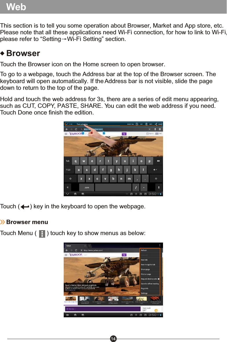 14BrowserTouch the Browser icon on the Home screen to open browser.To go to a webpage, touch the Address bar at the top of the Browser screen. The keyboard will open automatically. If the Address bar is not visible, slide the page down to return to the top of the page.Hold and touch the web address for 3s, there are a series of edit menu appearing, such as CUT, COPY, PASTE, SHARE. You can edit the web address if you need. Touch Done once finish the edition.Touch (      ) key in the keyboard to open the webpage.Browser menuTouch Menu (      ) touch key to show menus as below: WebThis section is to tell you some operation about Browser, Market and App store, etc. Please note that all these applications need Wi-Fi connection, for how to link to Wi-Fi, please refer to &ldquo;Setting Wi-Fi Setting&rdquo; section.