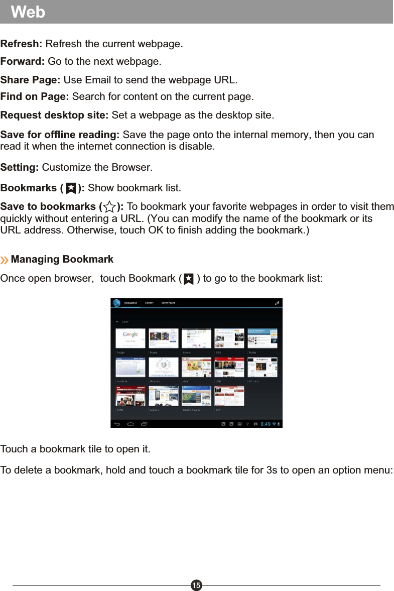 15Save to bookmarks (     ): To bookmark your favorite webpages in order to visit them quickly without entering a URL. (You can modify the name of the bookmark or its URL address. Otherwise, touch OK to finish adding the bookmark.)Share Page: Use Email to send the webpage URL.Find on Page: Search for content on the current page.Request desktop site: Set a webpage as the desktop site.Save for offline reading: Save the page onto the internal memory, then you can read it when the internet connection is disable.Setting: Customize the Browser.Refresh: Refresh the current webpage.Forward: Go to the next webpage.Bookmarks (     ): Show bookmark list.WebManaging BookmarkOnce open browser,  touch Bookmark (     ) to go to the bookmark list:Touch a bookmark tile to open it.To delete a bookmark, hold and touch a bookmark tile for 3s to open an option menu: