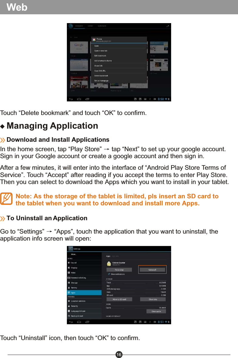 16WebManaging ApplicationDownload and Install Applications In the home screen, tap &ldquo;Play Store&rdquo;   tap &ldquo;Next&rdquo; to set up your google account.Sign in your Google account or create a google account and then sign in.After a few minutes, it will enter into the interface of &ldquo;Android Play Store Terms of Service&rdquo;. Touch &ldquo;Accept&rdquo; after reading if you accept the terms to enter Play Store. Then you can select to download the Apps which you want to install in your tablet.Note: As the storage of the tablet is limited, pls insert an SD card to the tablet when you want to download and install more Apps.To Uninstall an ApplicationGo to &ldquo;Settings&rdquo;   &ldquo;Apps&rdquo;, touch the application that you want to uninstall, the application info screen will open:Touch &ldquo;Uninstall&rdquo; icon, then touch &ldquo;OK&rdquo; to confirm.Touch &ldquo;Delete bookmark&rdquo; and touch &ldquo;OK&rdquo; to confirm. 