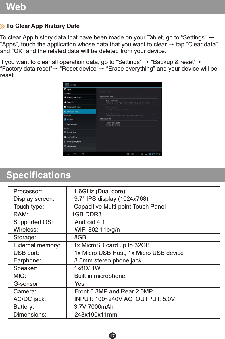 17WebIf you want to clear all operation data, go to &ldquo;Settings&rdquo;   &ldquo;Backup &amp; reset&rdquo;&ldquo;Factory data reset&rdquo;  &ldquo;Reset device&rdquo;  &ldquo;Erase everything&rdquo; and your device will be reset.To Clear App History DateTo clear App history data that have been made on your Tablet, go to &ldquo;Settings&rdquo; &ldquo;Apps&rdquo;, touch the application whose data that you want to clear   tap &ldquo;Clear data&rdquo; and &ldquo;OK&rdquo; and the related data will be deleted from your device.SpecificationsProcessor:                   1.6GHz (Dual core)Display screen:            9.7" IPS display (1024x768)Touch type:                  Capacitive Multi-point Touch PanelRAM:                          1GB DDR3 Supported OS:             Android 4.1 Wireless:                      WiFi 802.11b/g/nStorage:                       8GBExternal memory:        1x MicroSD card up to 32GBUSB port:                     1x Micro USB Host, 1x Micro USB deviceEarphone:                    3.5mm stereo phone jackSpeaker:                      1x8&Ugrave;/ 1WMIC:                             Built in microphoneG-sensor:                     YesCamera:                       Front 0.3MP and Rear 2.0MPAC/DC jack:                 INPUT: 100~240V AC  OUTPUT: 5.0VBattery:                        3.7V 7000mAhDimensions:                 243x190x11mm