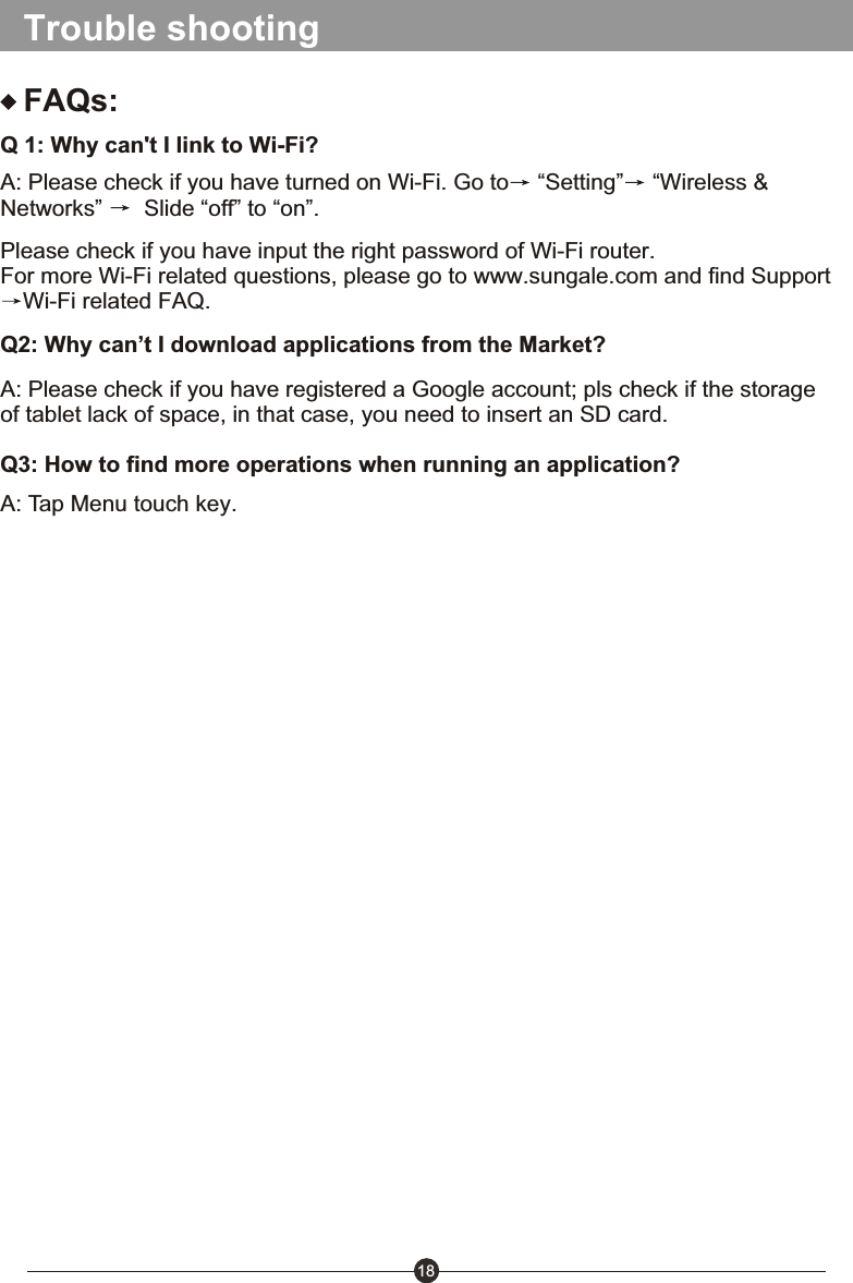 18Trouble shootingFAQs:Q 1: Why can't I link to Wi-Fi?A: Please check if you have turned on Wi-Fi. Go to  &ldquo;Setting&rdquo;  &ldquo;Wireless &amp; Networks&rdquo;   Slide &ldquo;off&rdquo; to &ldquo;on&rdquo;.Please check if you have input the right password of Wi-Fi router.For more Wi-Fi related questions, please go to www.sungale.com and find SupportWi-Fi related FAQ.Q2: Why can&rsquo;t I download applications from the Market?A: Please check if you have registered a Google account; pls check if the storage of tablet lack of space, in that case, you need to insert an SD card. Q3: How to find more operations when running an application?A: Tap Menu touch key.