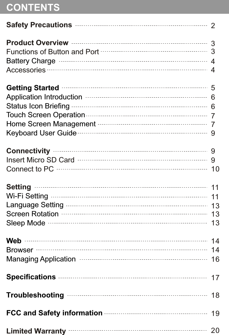 Safety PrecautionsProduct OverviewFunctions of Button and PortAccessoriesConnectivityInsert Micro SD CardConnect to PCSettingLimited WarrantyBattery ChargeGetting Started Application IntroductionStatus Icon BriefingTouch Screen OperationHome Screen ManagementKeyboard User GuideWi-Fi SettingLanguage SettingScreen RotationSleep ModeWebBrowserManaging ApplicationSpecificationsTroubleshootingFCC and Safety information23CONTENTS5911141819173446677991011131313141620