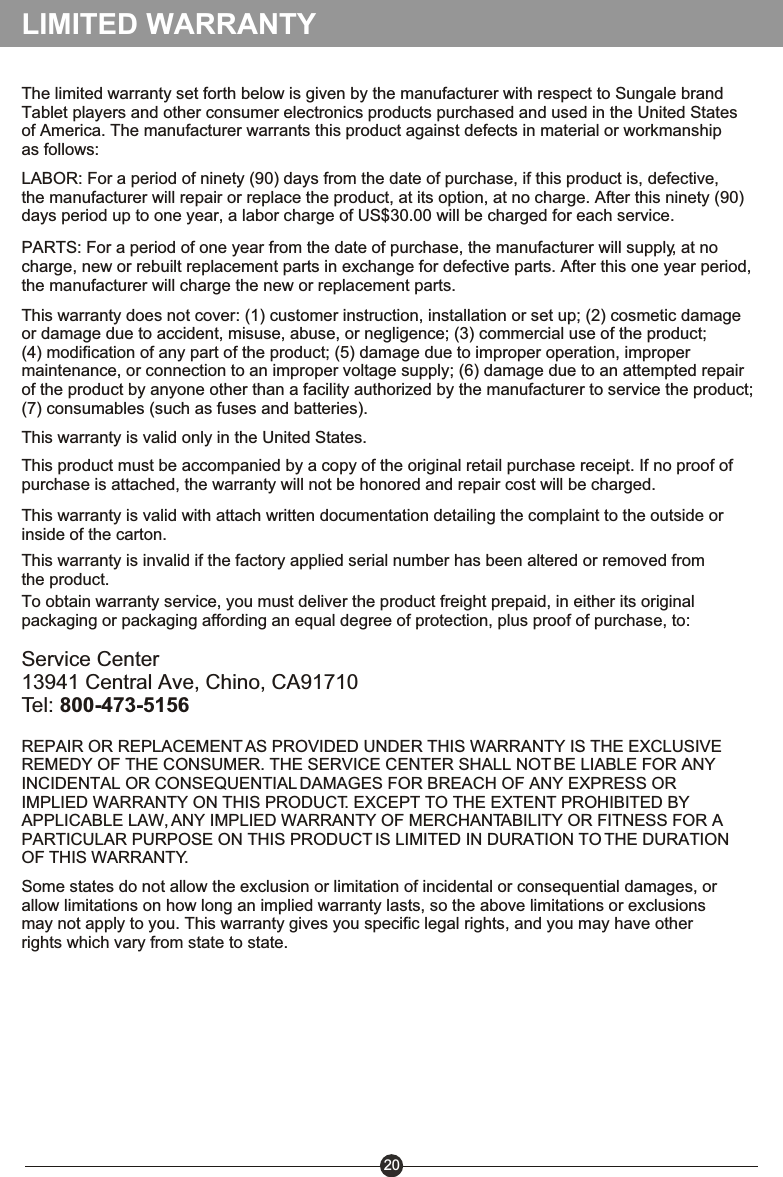 The limited warranty set forth below is given by the manufacturer with respect to Sungale brand Tablet players and other consumer electronics products purchased and used in the United States of America. The manufacturer warrants this product against defects in material or workmanship as follows:LABOR: For a period of ninety (90) days from the date of purchase, if this product is, defective, the manufacturer will repair or replace the product, at its option, at no charge. After this ninety (90) days period up to one year, a labor charge of US$30.00 will be charged for each service.PARTS: For a period of one year from the date of purchase, the manufacturer will supply, at no charge, new or rebuilt replacement parts in exchange for defective parts. After this one year period, the manufacturer will charge the new or replacement parts.This warranty does not cover: (1) customer instruction, installation or set up; (2) cosmetic damage or damage due to accident, misuse, abuse, or negligence; (3) commercial use of the product; (4) modification of any part of the product; (5) damage due to improper operation, improper maintenance, or connection to an improper voltage supply; (6) damage due to an attempted repair of the product by anyone other than a facility authorized by the manufacturer to service the product; (7) consumables (such as fuses and batteries).This warranty is valid only in the United States.Service Center13941 Central Ave, Chino, CA91710Tel: 800-473-5156REPAIR OR REPLACEMENT AS PROVIDED UNDER THIS WARRANTY IS THE EXCLUSIVE REMEDY OF THE CONSUMER. THE SERVICE CENTER SHALL NOT BE LIABLE FOR ANY INCIDENTAL OR CONSEQUENTIAL DAMAGES FOR BREACH OF ANY EXPRESS OR IMPLIED WARRANTY ON THIS PRODUCT. EXCEPT TO THE EXTENT PROHIBITED BY APPLICABLE LAW, ANY IMPLIED WARRANTY OF MERCHANTABILITY OR FITNESS FOR APARTICULAR PURPOSE ON THIS PRODUCT IS LIMITED IN DURATION TO THE DURATION OF THIS WARRANTY.Some states do not allow the exclusion or limitation of incidental or consequential damages, or allow limitations on how long an implied warranty lasts, so the above limitations or exclusions may not apply to you. This warranty gives you specific legal rights, and you may have other rights which vary from state to state.LIMITED WARRANTYThis product must be accompanied by a copy of the original retail purchase receipt. If no proof of purchase is attached, the warranty will not be honored and repair cost will be charged.This warranty is invalid if the factory applied serial number has been altered or removed from the product.This warranty is valid with attach written documentation detailing the complaint to the outside or inside of the carton.To obtain warranty service, you must deliver the product freight prepaid, in either its original packaging or packaging affording an equal degree of protection, plus proof of purchase, to: 20
