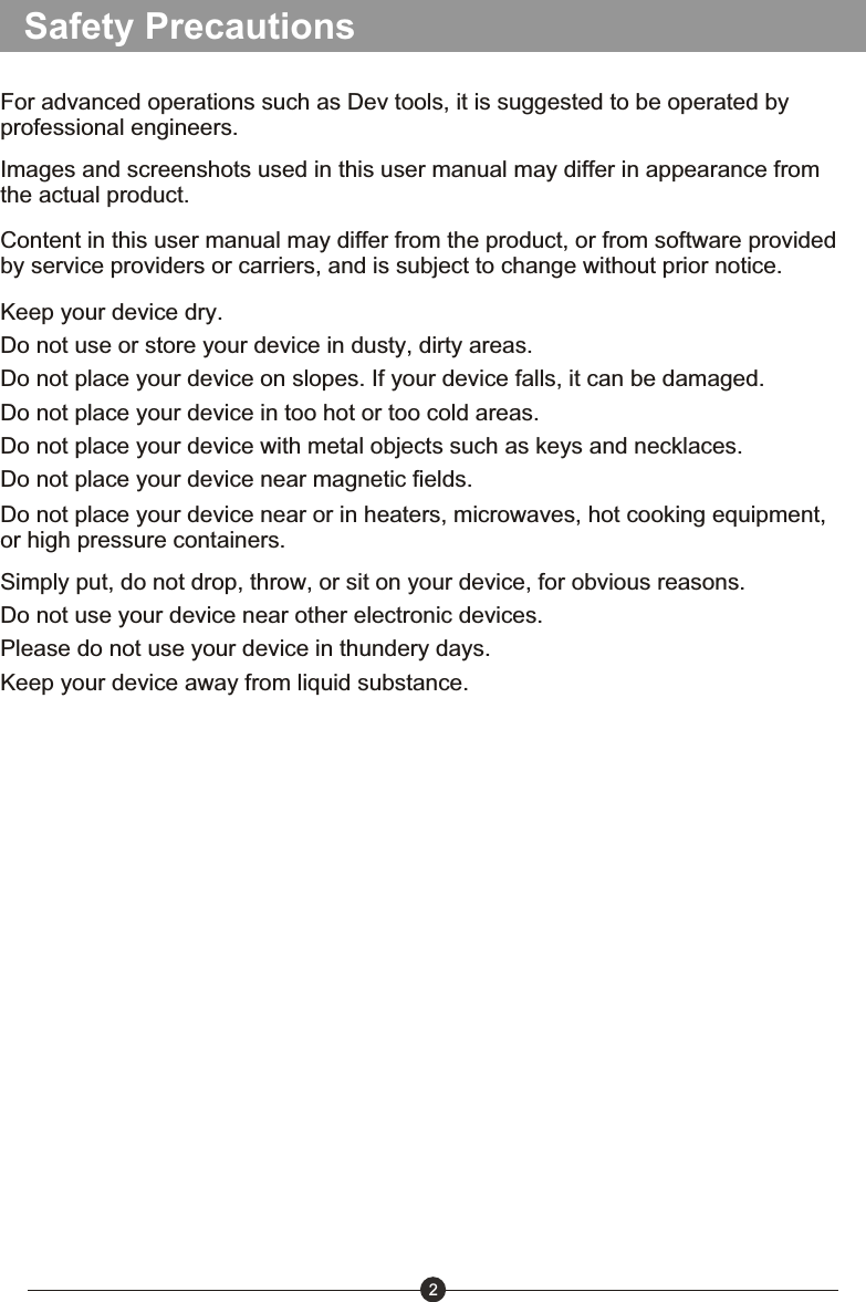 Safety Precautions2For advanced operations such as Dev tools, it is suggested to be operated by professional engineers. Images and screenshots used in this user manual may differ in appearance from the actual product.Content in this user manual may differ from the product, or from software provided by service providers or carriers, and is subject to change without prior notice.Keep your device dry.Do not use or store your device in dusty, dirty areas.Do not place your device on slopes. If your device falls, it can be damaged.Do not place your device in too hot or too cold areas.Do not place your device with metal objects such as keys and necklaces.Do not place your device near magnetic fields.Simply put, do not drop, throw, or sit on your device, for obvious reasons. Do not use your device near other electronic devices.Please do not use your device in thundery days.Keep your device away from liquid substance.Do not place your device near or in heaters, microwaves, hot cooking equipment, or high pressure containers.
