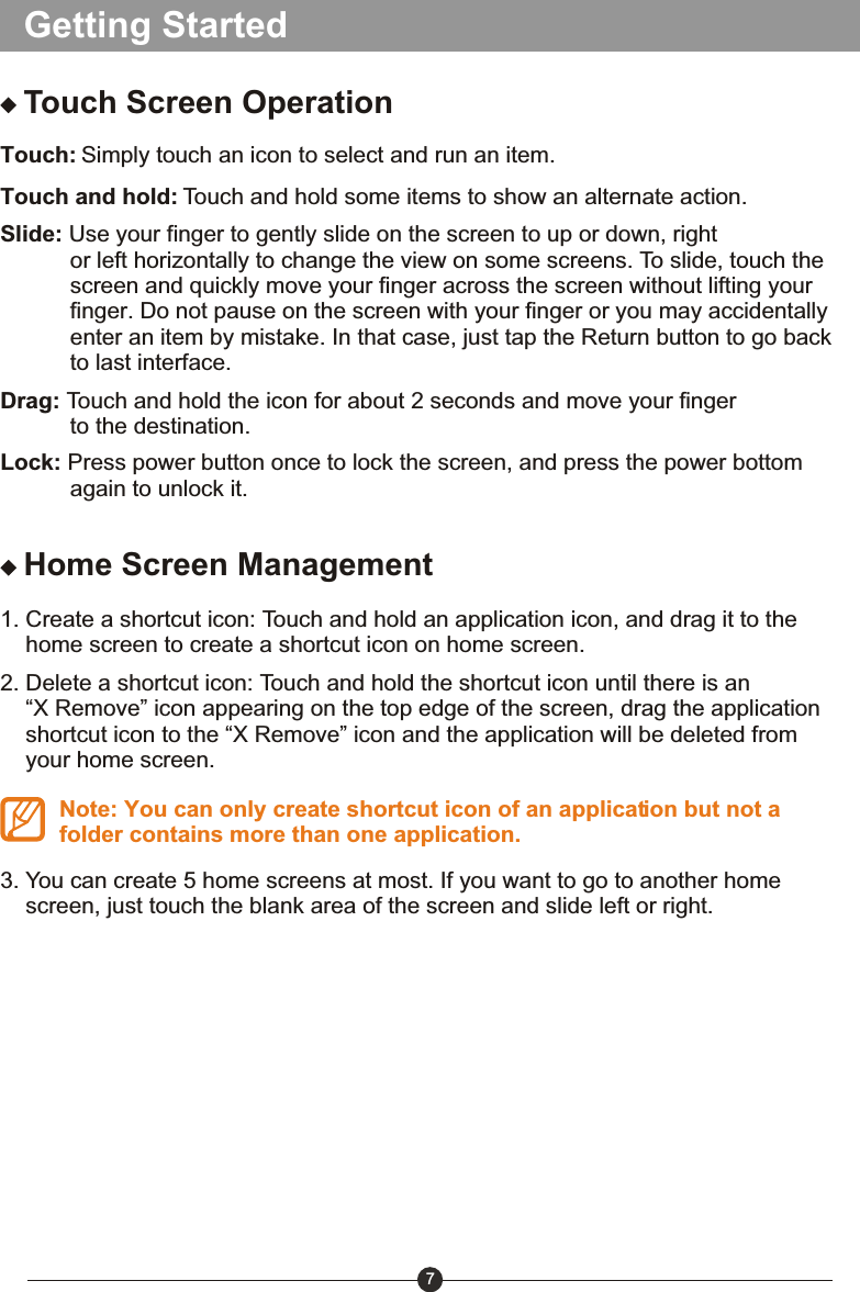 Getting StartedTouch Screen OperationTouch: Simply touch an icon to select and run an item.Touch and hold: Touch and hold some items to show an alternate action.Slide: Use your finger to gently slide on the screen to up or down, right            or left horizontally to change the view on some screens. To slide, touch the            screen and quickly move your finger across the screen without lifting your            finger. Do not pause on the screen with your finger or you may accidentally            enter an item by mistake. In that case, just tap the Return button to go back            to last interface.Drag: Touch and hold the icon for about 2 seconds and move your finger            to the destination. Lock: Press power button once to lock the screen, and press the power bottom            again to unlock it. Home Screen Management1. Create a shortcut icon: Touch and hold an application icon, and drag it to the     home screen to create a shortcut icon on home screen.2. Delete a shortcut icon: Touch and hold the shortcut icon until there is an     &ldquo;X Remove&rdquo; icon appearing on the top edge of the screen, drag the application     shortcut icon to the &ldquo;X Remove&rdquo; icon and the application will be deleted from     your home screen.Note: You can only create shortcut icon of an application but not a folder contains more than one application.3. You can create 5 home screens at most. If you want to go to another home     screen, just touch the blank area of the screen and slide left or right.7