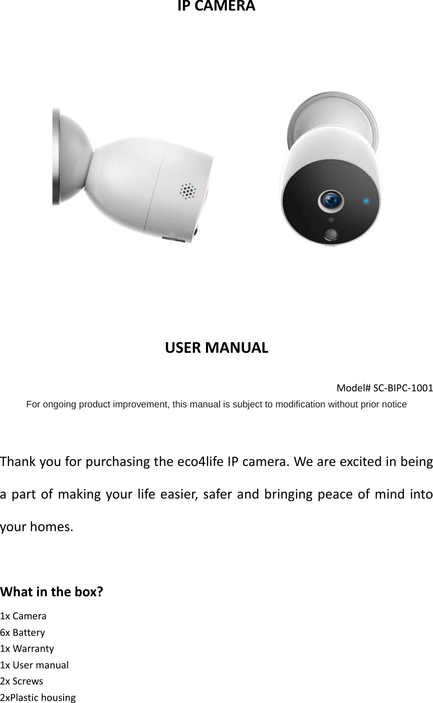 IPCAMERAUSERMANUALModel#SC‐BIPC‐1001For ongoing product improvement, this manual is subject to modification without prior noticeThankyouforpurchasingtheeco4lifeIPcamera.Weareexcitedinbeingapartofmakingyourlifeeasier,saferandbringingpeaceofmindintoyourhomes.Whatinthebox?1xCamera6xBattery1xWarranty1xUsermanual2xScrews2xPlastichousing