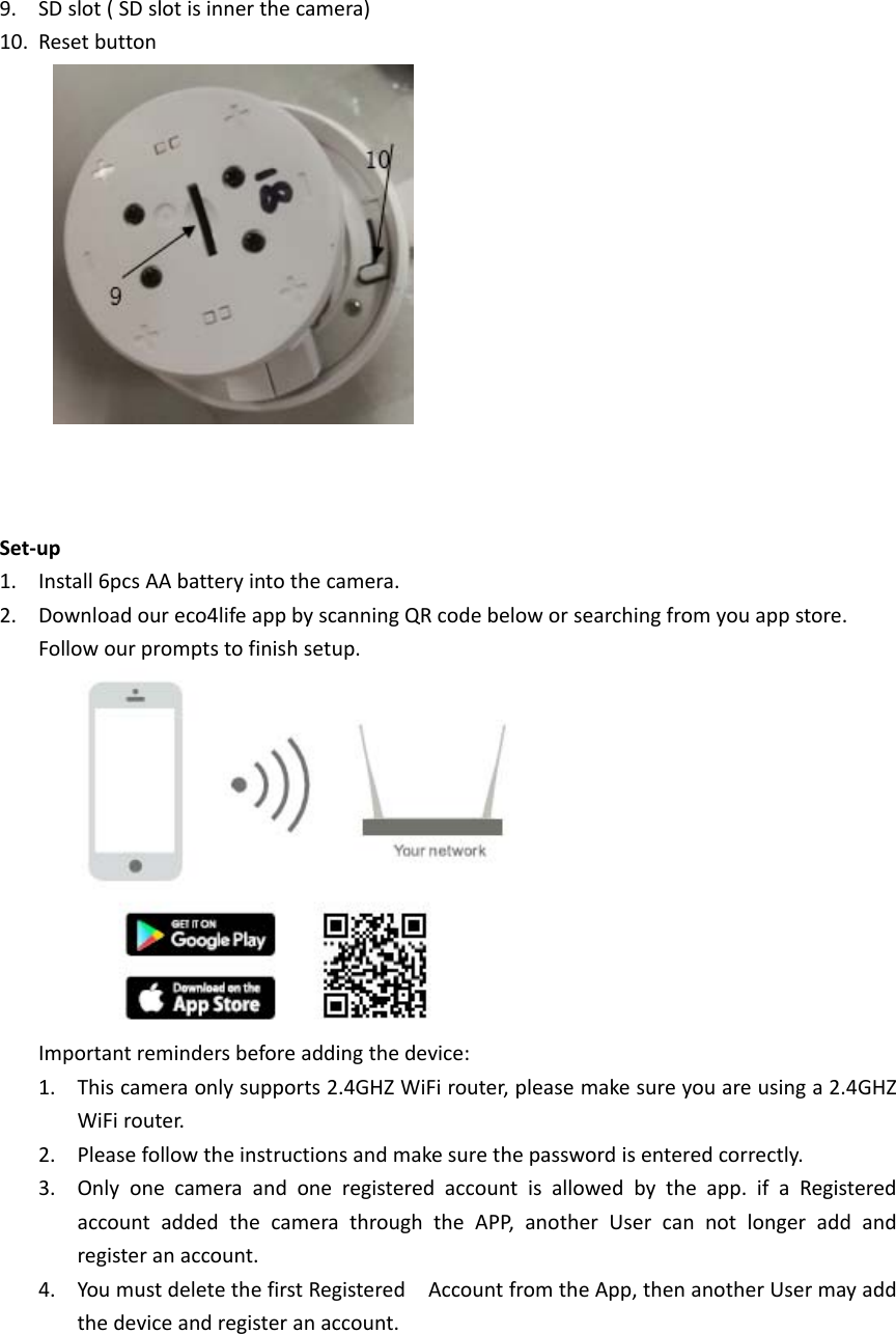 9. SDslot(SDslotisinnerthecamera)10. ResetbuttonSet‐up1. Install6pcsAAbatteryintothecamera.2. Downloadoureco4lifeappbyscanningQRcodebeloworsearchingfromyouappstore.Followourpromptstofinishsetup.Importantremindersbeforeaddingthedevice:1. Thiscameraonlysupports2.4GHZWiFirouter,pleasemakesureyouareusinga2.4GHZWiFirouter.2. Pleasefollowtheinstructionsandmakesurethepasswordisenteredcorrectly.3. Onlyonecameraandoneregisteredaccountisallowedbytheapp.ifaRegisteredaccountaddedthecamerathroughtheAPP,anotherUsercannotlongeraddandregisteranaccount.4. YoumustdeletethefirstRegisteredAccountfromtheApp,thenanotherUsermayaddthedeviceandregisteranaccount.