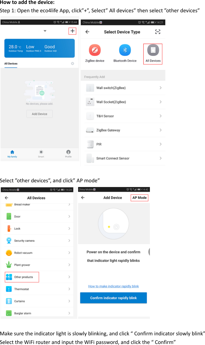 Howtoaddthedevice:Step1:Opentheeco4lifeApp,click&rdquo;+&rdquo;,Select&rdquo;Alldevices&rdquo;thenselect&rdquo;otherdevices&rdquo;Select&rdquo;otherdevices&rdquo;,andclick&rdquo;APmode&rdquo;Makesuretheindicatorlightisslowlyblinking,andclick&ldquo;Confirmindicatorslowlyblink&rdquo;SelecttheWiFirouterandinputtheWIFipassword,andclickthe&ldquo;Confirm&rdquo;