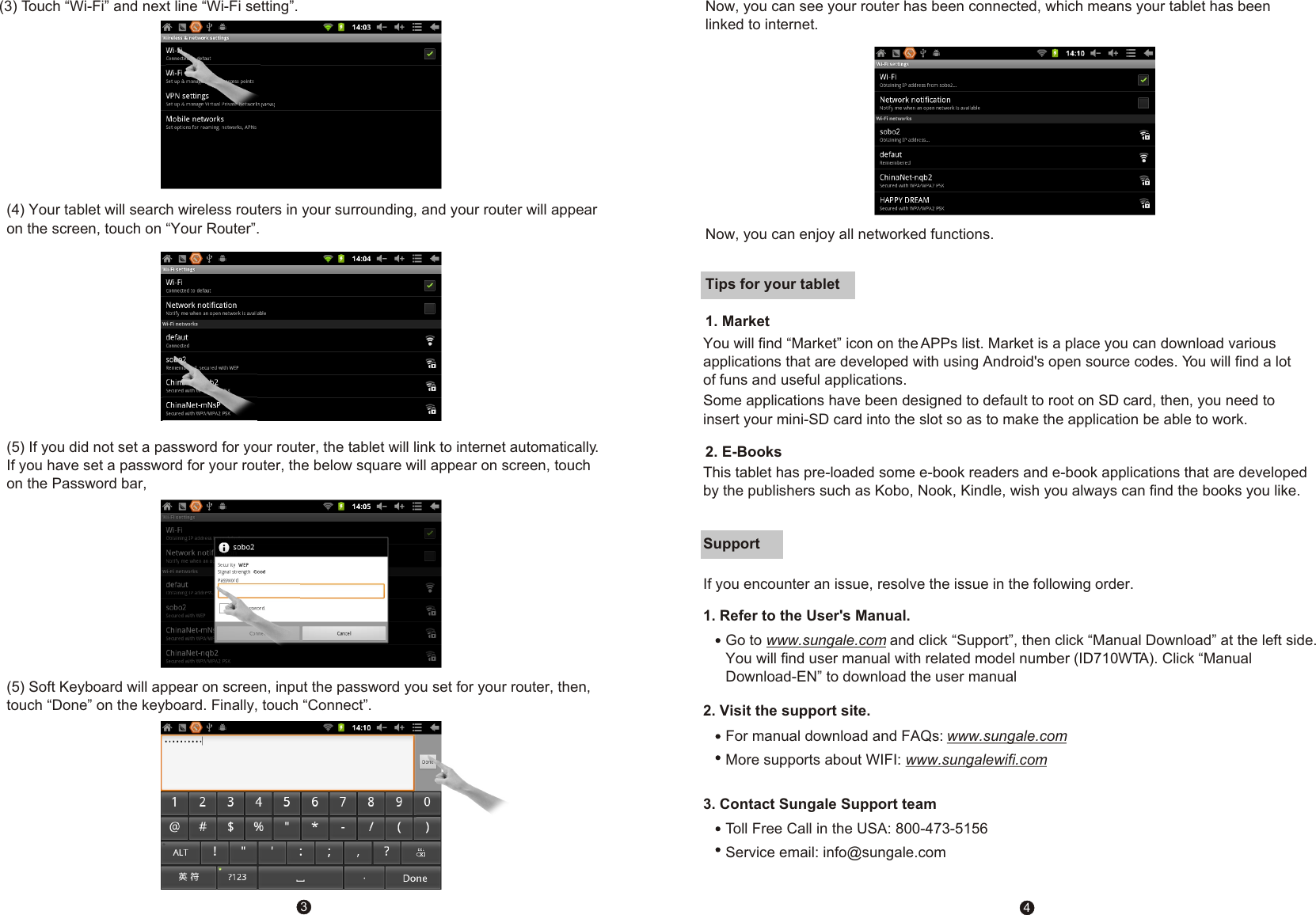 (5) If you did not set a password for your router, the tablet will link to internet automatically. If you have set a password for your router, the below square will appear on screen, touch on the Password bar,34Tips for your tablet1. Market 2. E-BooksSupport    3. Contact Sungale Support teamIf you encounter an issue, resolve the issue in the following order.1. Refer to the User's Manual.Go to www.sungale.com and click &ldquo;Support&rdquo;, then click &ldquo;Manual Download&rdquo; at the left side. You will find user manual with related model number (ID710WTA). Click &ldquo;Manual Download-EN&rdquo; to download the user manual2. Visit the support site.For manual download and FAQs: www.sungale.comMore supports about WIFI: www.sungalewifi.comToll Free Call in the USA: 800-473-5156Service email: info@sungale.com(4) Your tablet will search wireless routers in your surrounding, and your router will appear on the screen, touch on &ldquo;Your Router&rdquo;.  (5) Soft Keyboard will appear on screen, input the password you set for your router, then, touch &ldquo;Done&rdquo; on the keyboard. Finally, touch &ldquo;Connect&rdquo;.Now, you can see your router has been connected, which means your tablet has been linked to internet. Now, you can enjoy all networked functions. This tablet has pre-loaded some e-book readers and e-book applications that are developed by the publishers such as Kobo, Nook, Kindle, wish you always can find the books you like.(3) Touch &ldquo;Wi-Fi&rdquo; and next line &ldquo;Wi-Fi setting&rdquo;.You will find &ldquo;Market&rdquo; icon on the APPs list. Market is a place you can download various applications that are developed with using Android's open source codes. You will find a lot of funs and useful applications.  Some applications have been designed to default to root on SD card, then, you need to insert your mini-SD card into the slot so as to make the application be able to work. 