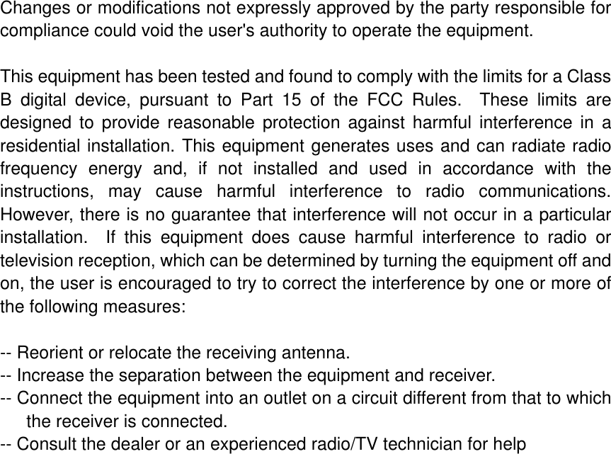 Changes or modifications not expressly approved by the party responsible for compliance could void the user's authority to operate the equipment. This equipment has been tested and found to comply with the limits for a Class B digital device, pursuant to Part 15 of the FCC Rules.  These limits are designed to provide reasonable protection against harmful interference in a residential installation. This equipment generates uses and can radiate radio frequency energy and, if not installed and used in accordance with the instructions, may cause harmful interference to radio communications.  However, there is no guarantee that interference will not occur in a particular installation.  If this equipment does cause harmful interference to radio or television reception, which can be determined by turning the equipment off and on, the user is encouraged to try to correct the interference by one or more of the following measures:-- Reorient or relocate the receiving antenna.   -- Increase the separation between the equipment and receiver.     -- Connect the equipment into an outlet on a circuit different from that to which the receiver is connected.   -- Consult the dealer or an experienced radio/TV technician for help 
