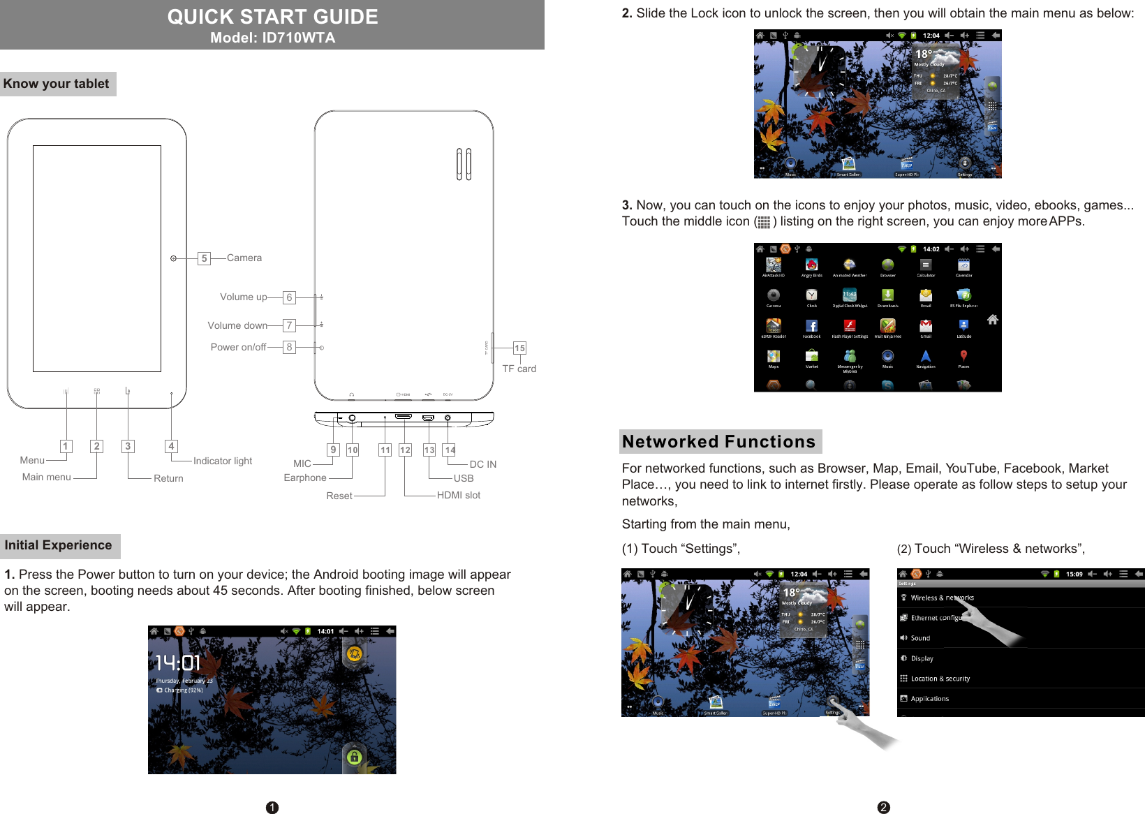 1QUICK START GUIDE Know your tabletModel: ID710WTAInitial Experience2Networked FunctionsStarting from the main menu, (1) Touch &ldquo;Settings&rdquo;, (2) Touch &ldquo;Wireless &amp; networks&rdquo;,2. Slide the Lock icon to unlock the screen, then you will obtain the main menu as below:123567810 11 12 13 141594Indicator light Menu Main menu Return CameraPower on/off Volume down Volume upMICEarphoneReset HDMI slotUSBDC IN TF card1. Press the Power button to turn on your device; the Android booting image will appear on the screen, booting needs about 45 seconds. After booting finished, below screen will appear.3. Now, you can touch on the icons to enjoy your photos, music, video, ebooks, games...Touch the middle icon (    ) listing on the right screen, you can enjoy more APPs.For networked functions, such as Browser, Map, Email, YouTube, Facebook, Market Place&hellip;, you need to link to internet firstly. Please operate as follow steps to setup your networks,