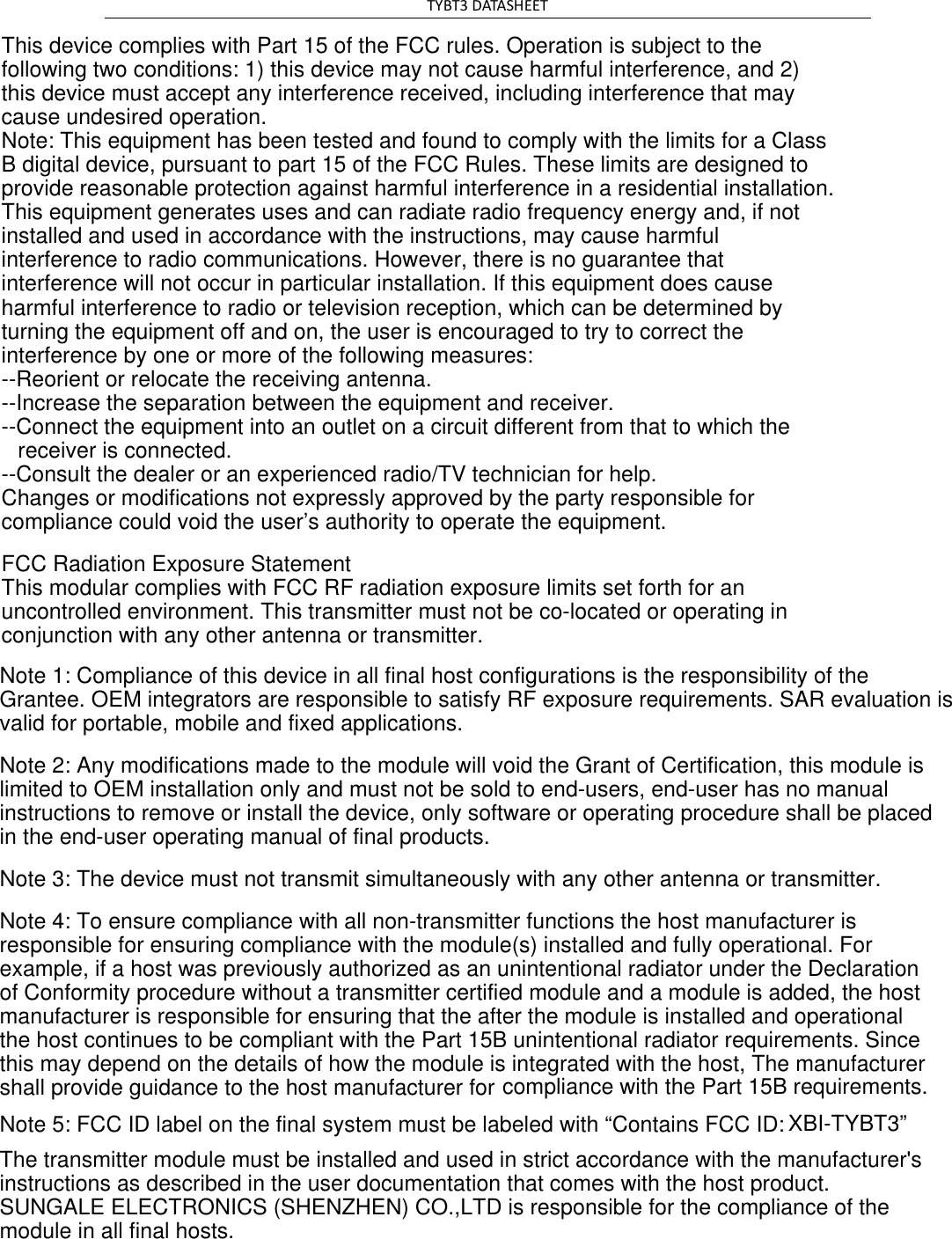 TYBT3 DATASHEET   This device complies with Part 15 of the FCC rules. Operation is subject to the following two conditions: 1) this device may not cause harmful interference, and 2) this device must accept any interference received, including interference that may cause undesired operation.Note: This equipment has been tested and found to comply with the limits for a ClassB digital device, pursuant to part 15 of the FCC Rules. These limits are designed toprovide reasonable protection against harmful interference in a residential installation.This equipment generates uses and can radiate radio frequency energy and, if not installed and used in accordance with the instructions, may cause harmful interference to radio communications. However, there is no guarantee that interference will not occur in particular installation. If this equipment does cause harmful interference to radio or television reception, which can be determined by turning the equipment off and on, the user is encouraged to try to correct the interference by one or more of the following measures:--Reorient or relocate the receiving antenna.--Increase the separation between the equipment and receiver.--Connect the equipment into an outlet on a circuit different from that to which the receiver is connected.--Consult the dealer or an experienced radio/TV technician for help.Changes or modifications not expressly approved by the party responsible for compliance could void the user&rsquo;s authority to operate the equipment.FCC Radiation Exposure StatementThis modular complies with FCC RF radiation exposure limits set forth for an uncontrolled environment. This transmitter must not be co-located or operating in conjunction with any other antenna or transmitter.Note 1: Compliance of this device in all final host configurations is the responsibility of the Grantee. OEM integrators are responsible to satisfy RF exposure requirements. SAR evaluation is valid for portable, mobile and fixed applications. Note 2: Any modifications made to the module will void the Grant of Certification, this module is limited to OEM installation only and must not be sold to end-users, end-user has no manual instructions to remove or install the device, only software or operating procedure shall be placed in the end-user operating manual of final products. Note 3: The device must not transmit simultaneously with any other antenna or transmitter. Note 4: To ensure compliance with all non-transmitter functions the host manufacturer is responsible for ensuring compliance with the module(s) installed and fully operational. For example, if a host was previously authorized as an unintentional radiator under the Declaration of Conformity procedure without a transmitter certified module and a module is added, the host manufacturer is responsible for ensuring that the after the module is installed and operational the host continues to be compliant with the Part 15B unintentional radiator requirements. Since this may depend on the details of how the module is integrated with the host, The manufacturershall provide guidance to the host manufacturer for compliance with the Part 15B requirements.Note 5: FCC ID label on the final system must be labeled with &ldquo;Contains FCC ID: XBI-TYBT3&rdquo; The transmitter module must be installed and used in strict accordance with the manufacturer's instructions as described in the user documentation that comes with the host product. SUNGALE ELECTRONICS (SHENZHEN) CO.,LTD is responsible for the compliance of the  module in all final hosts.