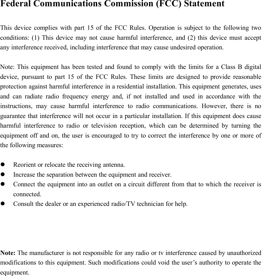 Federal Communications Commission (FCC) StatementThis device complies with part 15 of the FCC Rules. Operation is subject to the following twoconditions: (1) This device may not cause harmful interference, and (2) this device must acceptany interference received, including interference that may cause undesired operation.Note: This equipment has been tested and found to comply with the limits for a Class B digitaldevice, pursuant to part 15 of the FCC Rules. These limits are designed to provide reasonableprotection against harmful interference in a residential installation. This equipment generates, usesand can radiate radio frequency energy and, if not installed and used in accordance with theinstructions, may cause harmful interference to radio communications. However, there is noguarantee that interference will not occur in a particular installation. If this equipment does causeharmful interference to radio or television reception, which can be determined by turning theequipment off and on, the user is encouraged to try to correct the interference by one or more ofthe following measures:Reorient or relocate the receiving antenna.Increase the separation between the equipment and receiver.Connect the equipment into an outlet on a circuit different from that to which the receiver isconnected.Consult the dealer or an experienced radio/TV technician for help.Note: The manufacturer is not responsible for any radio or tv interference caused by unauthorizedmodifications to this equipment. Such modifications could void the user’s authority to operate theequipment.