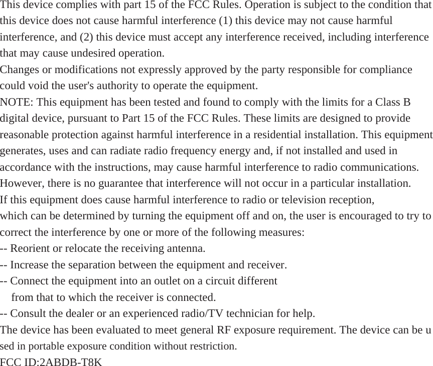 This device complies with part 15 of the FCC Rules. Operation is subject to the condition that this device does not cause harmful interference (1) this device may not cause harmful interference, and (2) this device must accept any interference received, including interference that may cause undesired operation. Changes or modifications not expressly approved by the party responsible for compliance could void the user&apos;s authority to operate the equipment. NOTE: This equipment has been tested and found to comply with the limits for a Class B digital device, pursuant to Part 15 of the FCC Rules. These limits are designed to provide reasonable protection against harmful interference in a residential installation. This equipment generates, uses and can radiate radio frequency energy and, if not installed and used in accordance with the instructions, may cause harmful interference to radio communications. However, there is no guarantee that interference will not occur in a particular installation. If this equipment does cause harmful interference to radio or television reception, which can be determined by turning the equipment off and on, the user is encouraged to try to correct the interference by one or more of the following measures: -- Reorient or relocate the receiving antenna. -- Increase the separation between the equipment and receiver. -- Connect the equipment into an outlet on a circuit different from that to which the receiver is connected. -- Consult the dealer or an experienced radio/TV technician for help. The device has been evaluated to meet general RF exposure requirement. The device can be used in portable exposure condition without restriction.   FCC ID:2ABDB-T8K 