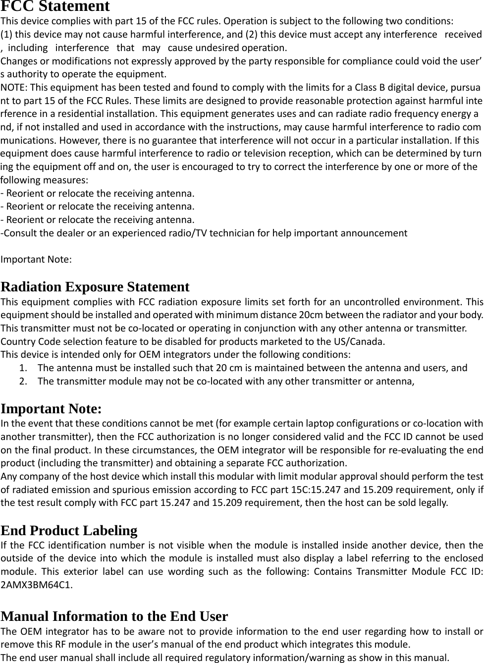 FCC Statement This device complies with part 15 of the FCC rules. Operation is subject to the following two conditions:  (1) this device may not cause harmful interference, and (2) this device must accept any interference   received,  including   interference   that   may   cause undesired operation.  Changes or modifications not expressly approved by the party responsible for compliance could void the user’s authority to operate the equipment.  NOTE: This equipment has been tested and found to comply with the limits for a Class B digital device, pursuant to part 15 of the FCC Rules. These limits are designed to provide reasonable protection against harmful interference in a residential installation. This equipment generates uses and can radiate radio frequency energy and, if not installed and used in accordance with the instructions, may cause harmful interference to radio communications. However, there is no guarantee that interference will not occur in a particular installation. If this equipment does cause harmful interference to radio or television reception, which can be determined by turning the equipment off and on, the user is encouraged to try to correct the interference by one or more of the following measures:  - Reorient or relocate the receiving antenna.  - Reorient or relocate the receiving antenna.  - Reorient or relocate the receiving antenna.  -Consult the dealer or an experienced radio/TV technician for help important announcement   Important Note:  Radiation Exposure Statement This equipment complies with FCC radiation exposure limits set forth for an uncontrolled environment. This equipment should be installed and operated with minimum distance 20cm between the radiator and your body.  This transmitter must not be co-located or operating in conjunction with any other antenna or transmitter. Country Code selection feature to be disabled for products marketed to the US/Canada. This device is intended only for OEM integrators under the following conditions: 1. The antenna must be installed such that 20 cm is maintained between the antenna and users, and   2. The transmitter module may not be co-located with any other transmitter or antenna,    Important Note: In the event that these conditions cannot be met (for example certain laptop configurations or co-location with another transmitter), then the FCC authorization is no longer considered valid and the FCC ID cannot be used on the final product. In these circumstances, the OEM integrator will be responsible for re-evaluating the end product (including the transmitter) and obtaining a separate FCC authorization.  Any company of the host device which install this modular with limit modular approval should perform the test of radiated emission and spurious emission according to FCC part 15C:15.247 and 15.209 requirement, only if the test result comply with FCC part 15.247 and 15.209 requirement, then the host can be sold legally.  End Product Labeling If the FCC identification number is not visible when the module is installed inside another device, then the outside of the device into which the module is installed must also display a label referring to the enclosed module. This exterior label can use wording such as the following: Contains Transmitter Module FCC ID: 2AMX3BM64C1.  Manual Information to the End User The OEM integrator has to be aware not to provide information to the end user regarding how to install or remove this RF module in the user’s manual of the end product which integrates this module. The end user manual shall include all required regulatory information/warning as show in this manual. 
