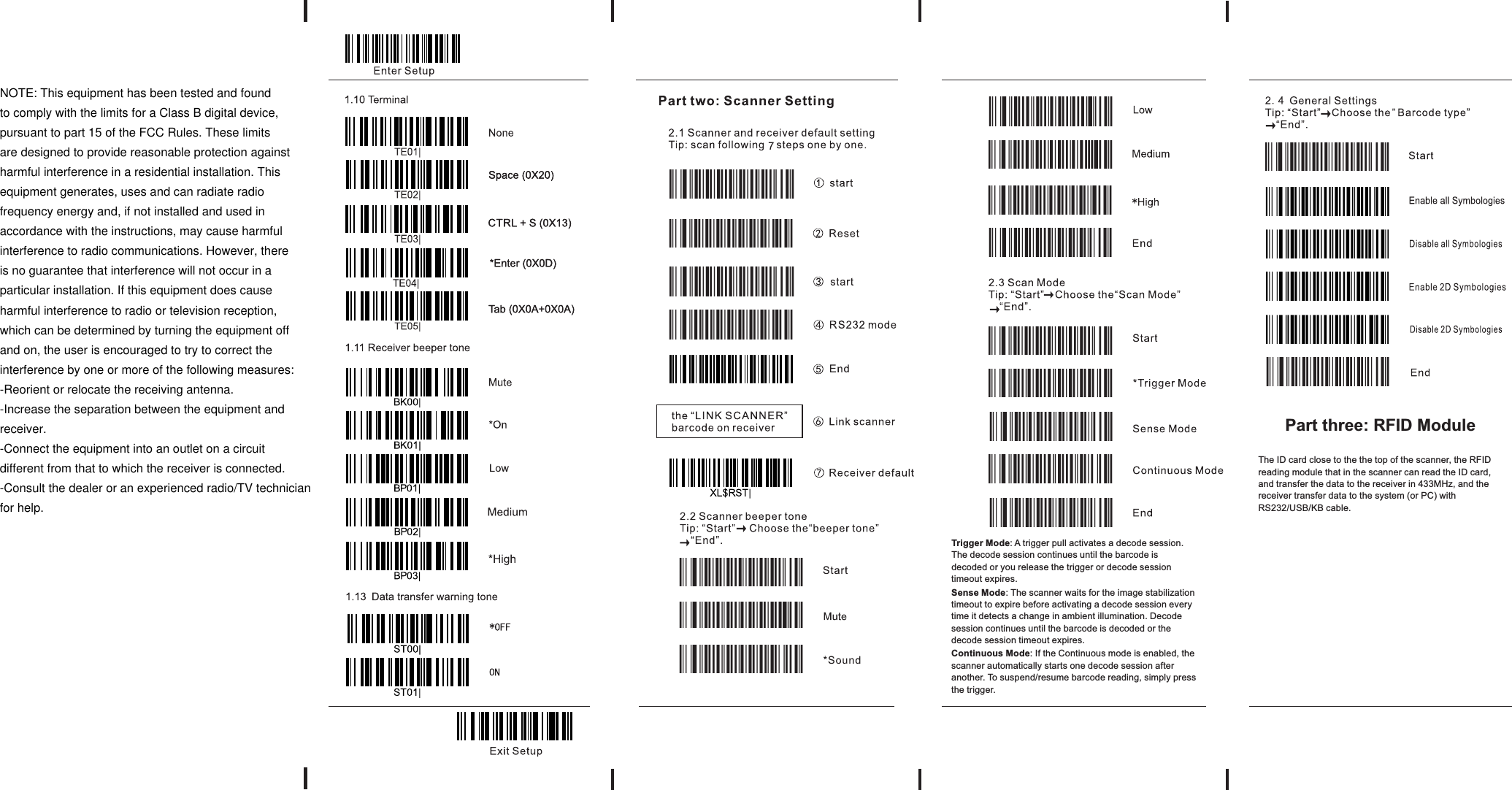 Trigger Mode: A trigger pull activates a decode session. The decode session continues until the barcode is decoded or you release the trigger or decode session timeout expires. Sense Mode: The scanner waits for the image stabilization timeout to expire before activating a decode session every time it detects a change in ambient illumination. Decode session continues until the barcode is decoded or the decode session timeout expires.  Continuous Mode: If the Continuous mode is enabled, the scanner automatically starts one decode session after another. To suspend/resume barcode reading, simply press the trigger. The ID card close to the the top of the scanner, the RFID reading module that in the scanner can read the ID card, and transfer the data to the receiver in 433MHz, and the receiver transfer data to the system (or PC) with RS232/USB/KB cable.Part three: RFID Module  NOTE: This equipment has been tested and foundto comply with the limits for a Class B digital device,pursuant to part 15 of the FCC Rules. These limitsare designed to provide reasonable protection againstharmful interference in a residential installation. Thisequipment generates, uses and can radiate radiofrequency energy and, if not installed and used inaccordance with the instructions, may cause harmfulinterference to radio communications. However, thereis no guarantee that interference will not occur in aparticular installation. If this equipment does causeharmful interference to radio or television reception,which can be determined by turning the equipment offand on, the user is encouraged to try to correct theinterference by one or more of the following measures:-Reorient or relocate the receiving antenna.-Increase the separation between the equipment andreceiver.-Connect the equipment into an outlet on a circuitdifferent from that to which the receiver is connected.-Consult the dealer or an experienced radio/TV technicianfor help.