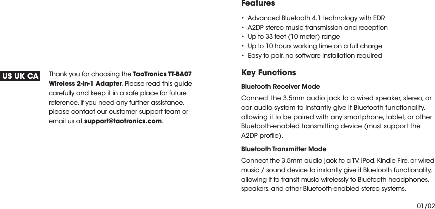 Thank you for choosing the TaoTronics TT-BA07 Wireless 2-in-1 Adapter. Please read this guide carefully and keep it in a safe place for future reference. If you need any further assistance, please contact our customer support team or email us at support@taotronics.com.US UK CAFeaturestAdvanced Bluetooth 4.1 technology with EDRtA2DP stereo music transmission and receptiontUp to 33 feet (10 meter) rangetUp to 10 hours working time on a full chargetEasy to pair, no software installation requiredKey Functions Bluetooth Receiver ModeConnect the 3.5mm audio jack to a wired speaker, stereo, or car audio system to instantly give it Bluetooth functionality, allowing it to be paired with any smartphone, tablet, or other Bluetooth-enabled transmitting device (must support the A2DP prole).Bluetooth Transmitter Mode Connect the 3.5mm audio jack to a TV, iPod, Kindle Fire, or wired music / sound device to instantly give it Bluetooth functionality, allowing it to transit music wirelessly to Bluetooth headphones, speakers, and other Bluetooth-enabled stereo systems.01/02