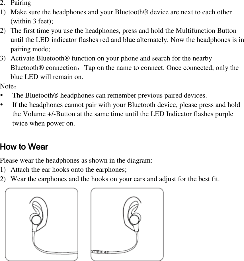  2. Pairing 1) Make sure the headphones and your Bluetooth® device are next to each other (within 3 feet); 2) The first time you use the headphones, press and hold the Multifunction Button until the LED indicator flashes red and blue alternately. Now the headphones is in pairing mode; 3) Activate Bluetooth® function on your phone and search for the nearby Bluetooth® connection，Tap on the name to connect. Once connected, only the blue LED will remain on. Note：  The Bluetooth® headphones can remember previous paired devices.  If the headphones cannot pair with your Bluetooth device, please press and hold the Volume +/-Button at the same time until the LED Indicator flashes purple twice when power on.  How to Wear Please wear the headphones as shown in the diagram: 1) Attach the ear hooks onto the earphones; 2) Wear the earphones and the hooks on your ears and adjust for the best fit.      