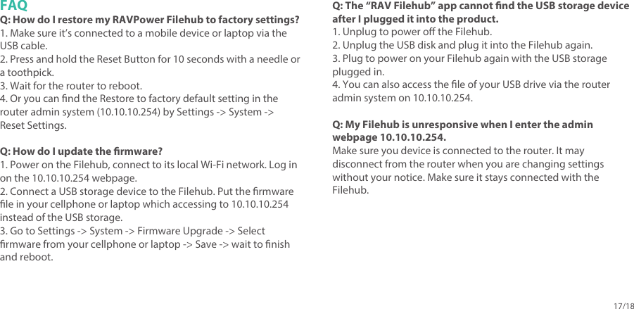 17/18FAQQ: How do I restore my RAVPower Filehub to factory settings?1. Make sure it’s connected to a mobile device or laptop via the USB cable. 2. Press and hold the Reset Button for 10 seconds with a needle or a toothpick.3. Wait for the router to reboot.4. Or you can nd the Restore to factory default setting in the router admin system (10.10.10.254) by Settings -&gt; System -&gt; Reset Settings. Q: How do I update the rmware?1. Power on the Filehub, connect to its local Wi-Fi network. Log in on the 10.10.10.254 webpage.2. Connect a USB storage device to the Filehub. Put the rmware le in your cellphone or laptop which accessing to 10.10.10.254 instead of the USB storage.3. Go to Settings -&gt; System -&gt; Firmware Upgrade -&gt; Select rmware from your cellphone or laptop -&gt; Save -&gt; wait to nish and reboot.Q: The “RAV Filehub” app cannot nd the USB storage device after I plugged it into the product.1. Unplug to power o the Filehub.2. Unplug the USB disk and plug it into the Filehub again.3. Plug to power on your Filehub again with the USB storage plugged in.4. You can also access the le of your USB drive via the router admin system on 10.10.10.254.Q: My Filehub is unresponsive when I enter the admin webpage 10.10.10.254.Make sure you device is connected to the router. It may disconnect from the router when you are changing settings without your notice. Make sure it stays connected with the Filehub.