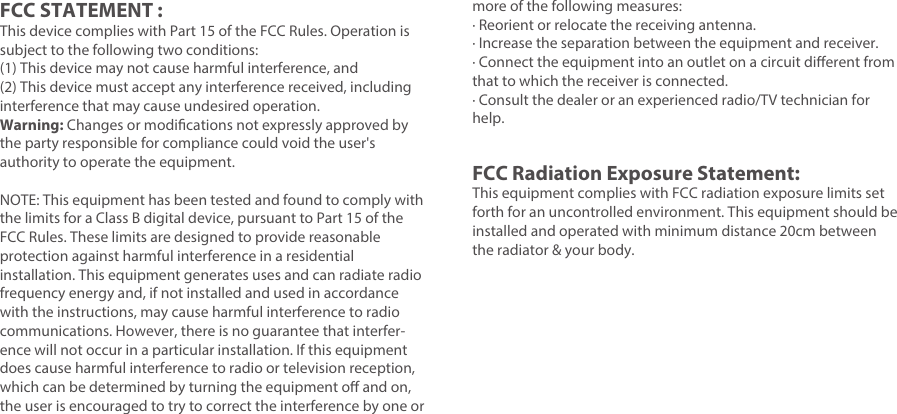 FCC STATEMENT :This device complies with Part 15 of the FCC Rules. Operation is subject to the following two conditions:(1) This device may not cause harmful interference, and(2) This device must accept any interference received, including interference that may cause undesired operation.Warning: Changes or modications not expressly approved by the party responsible for compliance could void the user&apos;s authority to operate the equipment.NOTE: This equipment has been tested and found to comply with the limits for a Class B digital device, pursuant to Part 15 of the FCC Rules. These limits are designed to provide reasonable protection against harmful interference in a residential installation. This equipment generates uses and can radiate radio frequency energy and, if not installed and used in accordance with the instructions, may cause harmful interference to radio communications. However, there is no guarantee that interfer-ence will not occur in a particular installation. If this equipment does cause harmful interference to radio or television reception, which can be determined by turning the equipment o and on, the user is encouraged to try to correct the interference by one or more of the following measures:· Reorient or relocate the receiving antenna.· Increase the separation between the equipment and receiver.· Connect the equipment into an outlet on a circuit dierent from that to which the receiver is connected.· Consult the dealer or an experienced radio/TV technician for help.FCC Radiation Exposure Statement: This equipment complies with FCC radiation exposure limits set forth for an uncontrolled environment. This equipment should be installed and operated with minimum distance 20cm between the radiator &amp; your body.