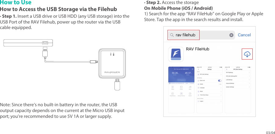 03/04How to UseHow to Access the USB Storage via the Filehub· Step 1. Insert a USB drive or USB HDD (any USB storage) into the USB Port of the RAV Filehub, power up the router via the USB cable equipped.· Step 2. Access the storageOn Mobile Phone (iOS / Android)1) Search for the app “RAV FileHub” on Google Play or Apple Store. Tap the app in the search results and install. Note: Since there’s no built-in battery in the router, the USB output capacity depends on the current at the Micro USB input port; you’re recommended to use 5V 1A or larger supply. 