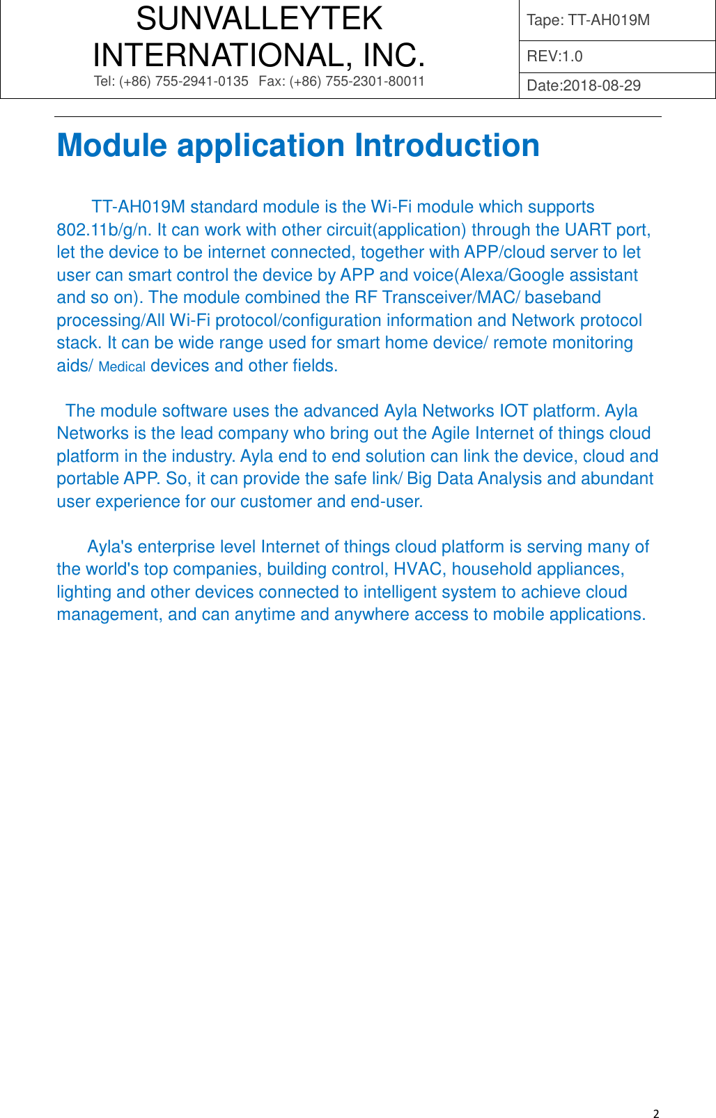 SUNVALLEYTEK INTERNATIONAL, INC. Tel: (+86) 755-2941-0135 Fax: (+86) 755-2301-80011 Tape: TT-AH019M REV:1.0 Date:2018-08-29   2 Module application Introduction   TT-AH019M standard module is the Wi-Fi module which supports 802.11b/g/n. It can work with other circuit(application) through the UART port, let the device to be internet connected, together with APP/cloud server to let user can smart control the device by APP and voice(Alexa/Google assistant and so on). The module combined the RF Transceiver/MAC/ baseband processing/All Wi-Fi protocol/configuration information and Network protocol stack. It can be wide range used for smart home device/ remote monitoring aids/ Medical devices and other fields.  The module software uses the advanced Ayla Networks IOT platform. Ayla Networks is the lead company who bring out the Agile Internet of things cloud platform in the industry. Ayla end to end solution can link the device, cloud and portable APP. So, it can provide the safe link/ Big Data Analysis and abundant user experience for our customer and end-user.    Ayla&apos;s enterprise level Internet of things cloud platform is serving many of the world&apos;s top companies, building control, HVAC, household appliances, lighting and other devices connected to intelligent system to achieve cloud management, and can anytime and anywhere access to mobile applications.             