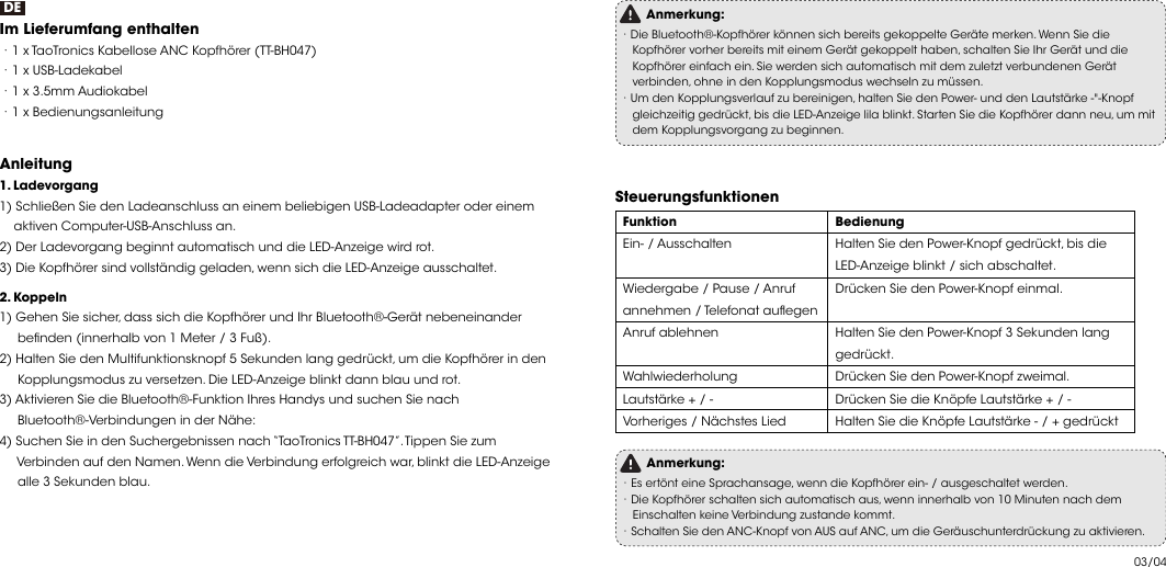 03/04DEIm Lieferumfang enthalten ·1 x TaoTronics Kabellose ANC Kopfhörer (TT-BH047)·1 x USB-Ladekabel·1 x 3.5mm Audiokabel·1 x BedienungsanleitungAnleitung  1. Ladevorgang1) Schließen Sie den Ladeanschluss an einem beliebigen USB-Ladeadapter oder einem     aktiven Computer-USB-Anschluss an.2) Der Ladevorgang beginnt automatisch und die LED-Anzeige wird rot.3) Die Kopfhörer sind vollständig geladen, wenn sich die LED-Anzeige ausschaltet.2. Koppeln1) Gehen Sie sicher, dass sich die Kopfhörer und Ihr Bluetooth®-Gerät nebeneinander      benden (innerhalb von 1 Meter / 3 Fuß).2) Halten Sie den Multifunktionsknopf 5 Sekunden lang gedrückt, um die Kopfhörer in den      Kopplungsmodus zu versetzen. Die LED-Anzeige blinkt dann blau und rot.3) Aktivieren Sie die Bluetooth®-Funktion Ihres Handys und suchen Sie nach      Bluetooth®-Verbindungen in der Nähe:4) Suchen Sie in den Suchergebnissen nach “TaoTronics TT-BH047”. Tippen Sie zum      Verbinden auf den Namen. Wenn die Verbindung erfolgreich war, blinkt die LED-Anzeige      alle 3 Sekunden blau.Anmerkung:·Die Bluetooth®-Kopfhörer können sich bereits gekoppelte Geräte merken. Wenn Sie die     Kopfhörer vorher bereits mit einem Gerät gekoppelt haben, schalten Sie Ihr Gerät und die     Kopfhörer einfach ein. Sie werden sich automatisch mit dem zuletzt verbundenen Gerät     verbinden, ohne in den Kopplungsmodus wechseln zu müssen. ·Um den Kopplungsverlauf zu bereinigen, halten Sie den Power- und den Lautstärke -&quot;-Knopf     gleichzeitig gedrückt, bis die LED-Anzeige lila blinkt. Starten Sie die Kopfhörer dann neu, um mit     dem Kopplungsvorgang zu beginnen. Steuerungsfunktionen FunktionEin- / AusschaltenWiedergabe / Pause / Anruf annehmen / Telefonat auegenAnruf ablehnenWahlwiederholungLautstärke + / -Vorheriges / Nächstes LiedBedienungHalten Sie den Power-Knopf gedrückt, bis die LED-Anzeige blinkt / sich abschaltet.Drücken Sie den Power-Knopf einmal.Halten Sie den Power-Knopf 3 Sekunden lang gedrückt.Drücken Sie den Power-Knopf zweimal.Drücken Sie die Knöpfe Lautstärke + / -Halten Sie die Knöpfe Lautstärke - / + gedrückt  Anmerkung:·Es ertönt eine Sprachansage, wenn die Kopfhörer ein- / ausgeschaltet werden.·Die Kopfhörer schalten sich automatisch aus, wenn innerhalb von 10 Minuten nach dem     Einschalten keine Verbindung zustande kommt. ·Schalten Sie den ANC-Knopf von AUS auf ANC, um die Geräuschunterdrückung zu aktivieren. 