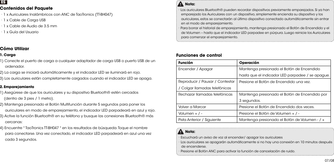 07/08ESContenidos del Paquete  ·1 x Auriculares Inalámbricos con ANC de TaoTronics (TT-BH047) ·1 x Cable de Carga USB ·1 x Cable de Audio de 3.5 mm ·1 x Guía del UsuarioCómo Utilizar    1. Carga1) Conecte el puerto de carga a cualquier adaptador de carga USB o puerto USB de un      ordenador.2) La carga se iniciará automáticamente y el indicador LED se iluminará en rojo.3) Los auriculares están completamente cargados cuando el indicador LED se apaga.2. Emparejamiento1) Asegúrese de que los auriculares y su dispositivo Bluetooth® estén cercados     (dentro de 3 pies / 1 metro).2) Mantenga presionado el Botón Multifunción durante 5 segundos para poner los      auriculares en modo de emparejamiento, el indicador LED parpadeará en azul y rojo.3) Active la función Bluetooth® en su teléfono y busque las conexiones Bluetooth® más      cercanas:4) Encuentre &quot; TaoTronics TT-BH047 &quot; en los resultados de búsqueda. Toque el nombre      para conectarse. Una vez conectado, el indicador LED parpadeará en azul una vez      cada 3 segundos.Nota:·Los auriculares Bluetooth® pueden recordar dispositivos previamente emparejados. Si ya han    emparejado los Auriculares con un dispositivo, simplemente encienda su dispositivo y los     auriculares, estos se conectarán al último dispositivo conectado automáticamente sin entrar     en el modo de emparejamiento.·Para borrar el historial de emparejamiento, mantenga presionado el Botón de Encendido y el     de Volumen – hasta que el indicador LED parpadee en púrpura. Luego reinicie los Auriculares     para comenzar el emparejamiento. Funciones de control  Función Encender / ApagarReproducir / Pausar / Contestar / Colgar llamadas telefónicas Rechazar llamadas telefónicas Volver a Marcar Volumen + / - Pista Anterior / SiguienteOperación Mantenga presionado el Botón de Encendido hasta que el indicador LED parpadee / se apague. Presione el Botón de Encendido una vez. Mantenga presionado el Botón de Encendido por 3 segundos. Presione el Botón de Encendido dos veces. Presione el Botón de Volumen + / - Mantenga presionado el Botón de Volumen - / + Nota:·Escuchará un aviso de voz al encender/ apagar los auriculares ·Los auriculares se apagarán automáticamente si no hay una conexión en 10 minutos después     de encenderse.·Presione el Botón ANC para activar la función de cancelación de ruido. 